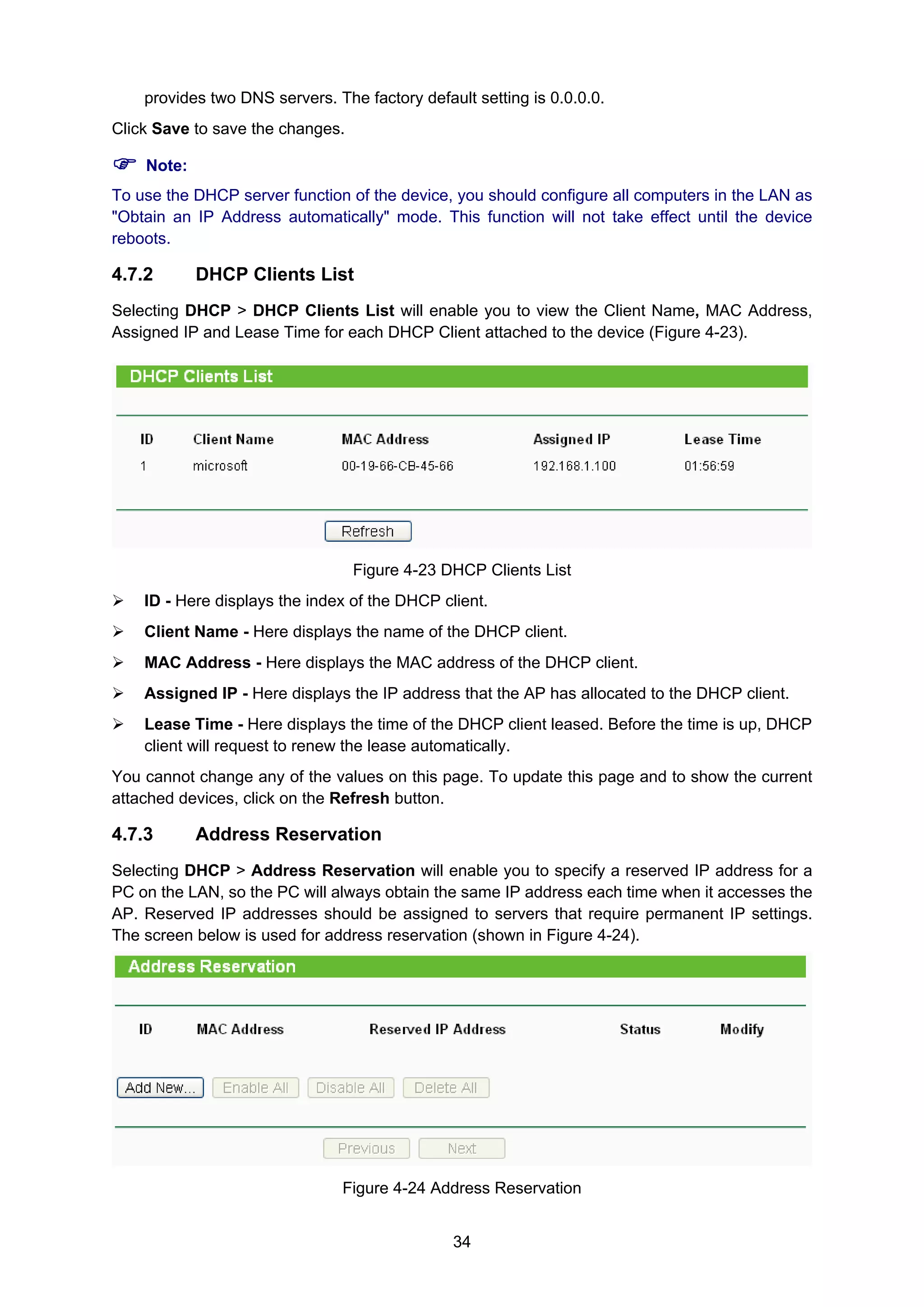 34
provides two DNS servers. The factory default setting is 0.0.0.0.
Click Save to save the changes.
Note:
To use the DHCP server function of the device, you should configure all computers in the LAN as
"Obtain an IP Address automatically" mode. This function will not take effect until the device
reboots.
4.7.2 DHCP Clients List
Selecting DHCP > DHCP Clients List will enable you to view the Client Name, MAC Address,
Assigned IP and Lease Time for each DHCP Client attached to the device (Figure 4-23).
Figure 4-23 DHCP Clients List
ID - Here displays the index of the DHCP client.
Client Name - Here displays the name of the DHCP client.
MAC Address - Here displays the MAC address of the DHCP client.
Assigned IP - Here displays the IP address that the AP has allocated to the DHCP client.
Lease Time - Here displays the time of the DHCP client leased. Before the time is up, DHCP
client will request to renew the lease automatically.
You cannot change any of the values on this page. To update this page and to show the current
attached devices, click on the Refresh button.
4.7.3 Address Reservation
Selecting DHCP > Address Reservation will enable you to specify a reserved IP address for a
PC on the LAN, so the PC will always obtain the same IP address each time when it accesses the
AP. Reserved IP addresses should be assigned to servers that require permanent IP settings.
The screen below is used for address reservation (shown in Figure 4-24).
Figure 4-24 Address Reservation
 