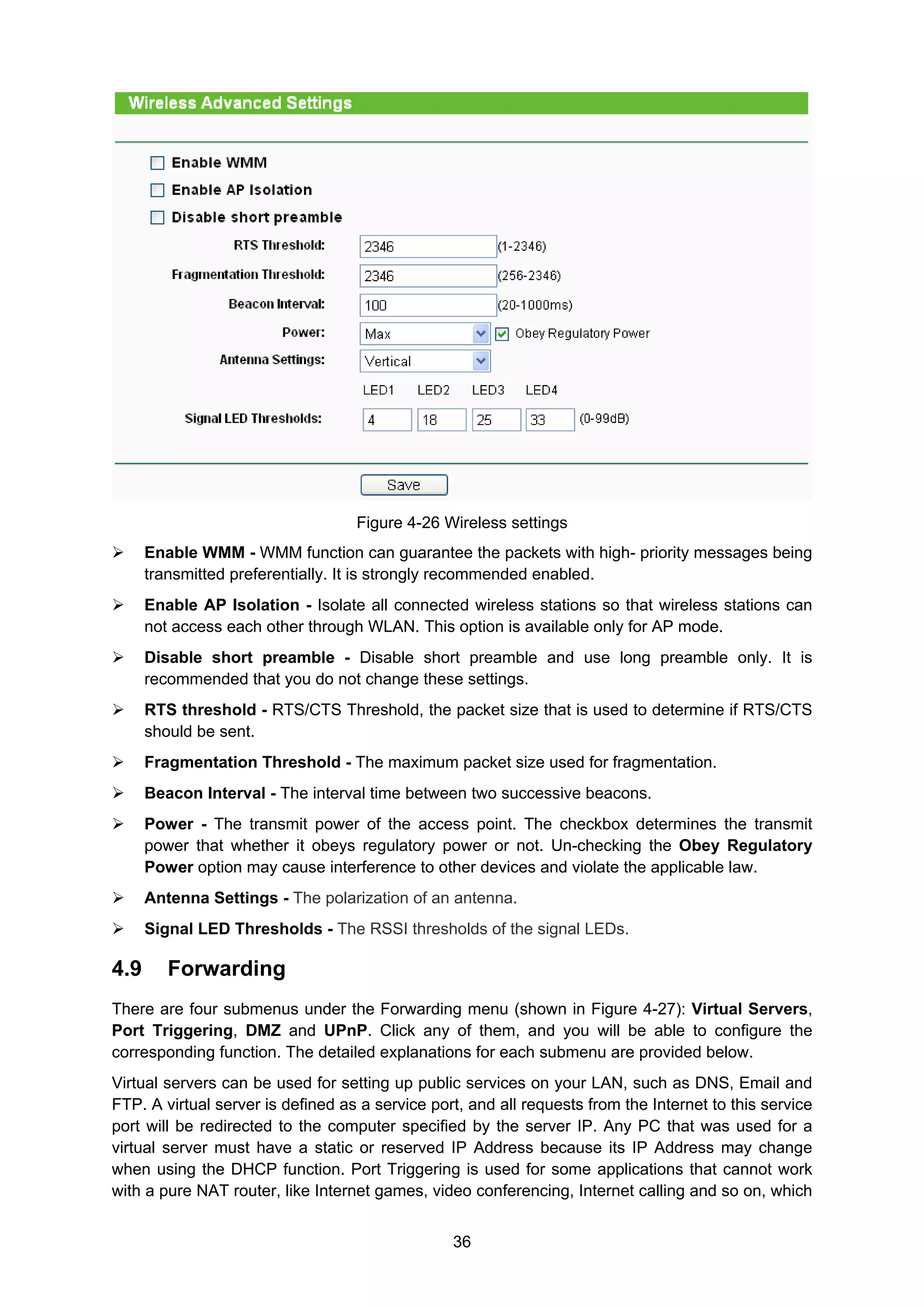 36
Figure 4-26 Wireless settings
Enable WMM - WMM function can guarantee the packets with high- priority messages being
transmitted preferentially. It is strongly recommended enabled.
Enable AP Isolation - Isolate all connected wireless stations so that wireless stations can
not access each other through WLAN. This option is available only for AP mode.
Disable short preamble - Disable short preamble and use long preamble only. It is
recommended that you do not change these settings.
RTS threshold - RTS/CTS Threshold, the packet size that is used to determine if RTS/CTS
should be sent.
Fragmentation Threshold - The maximum packet size used for fragmentation.
Beacon Interval - The interval time between two successive beacons.
Power - The transmit power of the access point. The checkbox determines the transmit
power that whether it obeys regulatory power or not. Un-checking the Obey Regulatory
Power option may cause interference to other devices and violate the applicable law.
Antenna Settings - The polarization of an antenna.
Signal LED Thresholds - The RSSI thresholds of the signal LEDs.
4.9 Forwarding
There are four submenus under the Forwarding menu (shown in Figure 4-27): Virtual Servers,
Port Triggering, DMZ and UPnP. Click any of them, and you will be able to configure the
corresponding function. The detailed explanations for each submenu are provided below.
Virtual servers can be used for setting up public services on your LAN, such as DNS, Email and
FTP. A virtual server is defined as a service port, and all requests from the Internet to this service
port will be redirected to the computer specified by the server IP. Any PC that was used for a
virtual server must have a static or reserved IP Address because its IP Address may change
when using the DHCP function. Port Triggering is used for some applications that cannot work
with a pure NAT router, like Internet games, video conferencing, Internet calling and so on, which
 