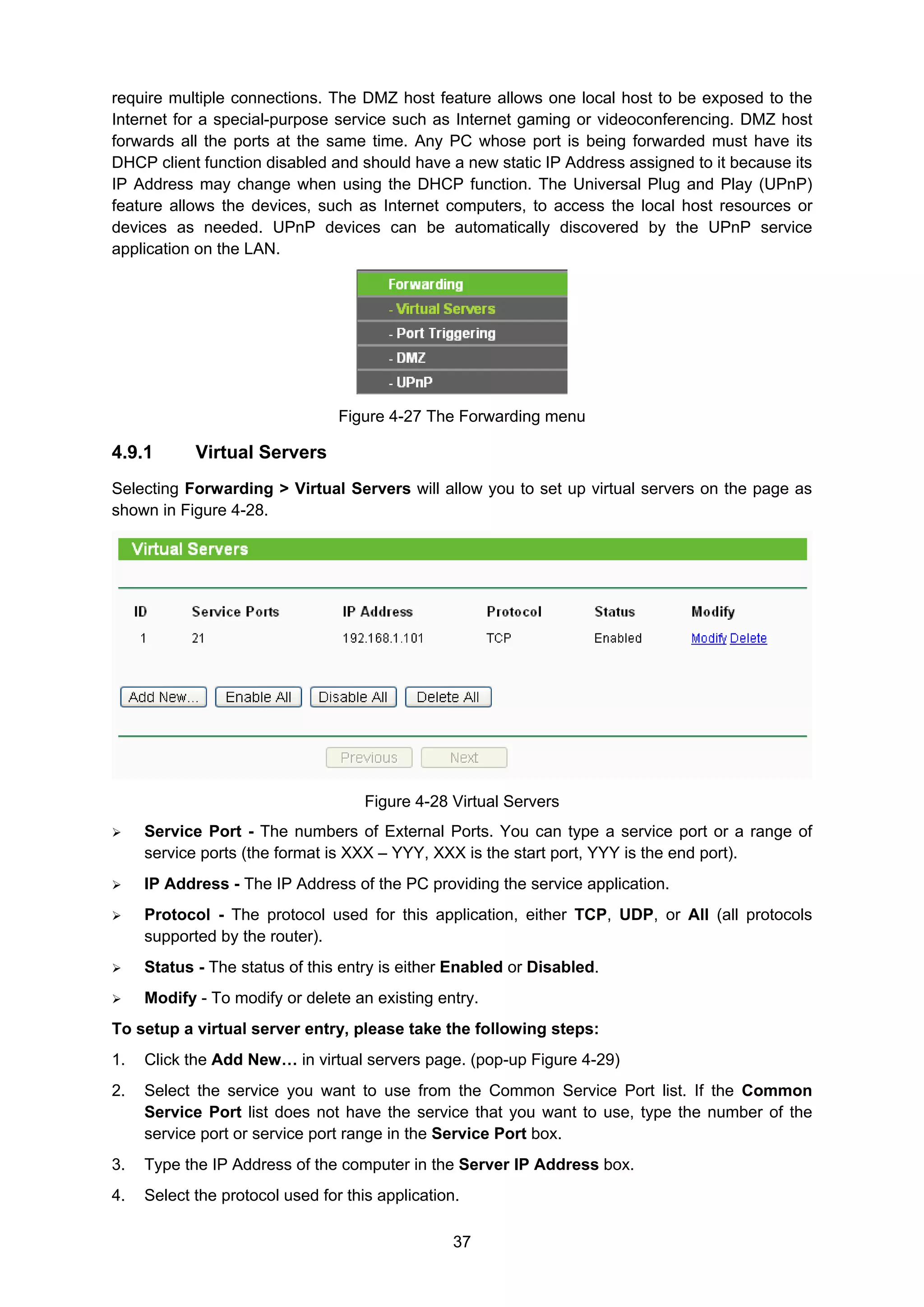 37
require multiple connections. The DMZ host feature allows one local host to be exposed to the
Internet for a special-purpose service such as Internet gaming or videoconferencing. DMZ host
forwards all the ports at the same time. Any PC whose port is being forwarded must have its
DHCP client function disabled and should have a new static IP Address assigned to it because its
IP Address may change when using the DHCP function. The Universal Plug and Play (UPnP)
feature allows the devices, such as Internet computers, to access the local host resources or
devices as needed. UPnP devices can be automatically discovered by the UPnP service
application on the LAN.
Figure 4-27 The Forwarding menu
4.9.1 Virtual Servers
Selecting Forwarding > Virtual Servers will allow you to set up virtual servers on the page as
shown in Figure 4-28.
Figure 4-28 Virtual Servers
Service Port - The numbers of External Ports. You can type a service port or a range of
service ports (the format is XXX – YYY, XXX is the start port, YYY is the end port).
IP Address - The IP Address of the PC providing the service application.
Protocol - The protocol used for this application, either TCP, UDP, or All (all protocols
supported by the router).
Status - The status of this entry is either Enabled or Disabled.
Modify - To modify or delete an existing entry.
To setup a virtual server entry, please take the following steps:
1. Click the Add New… in virtual servers page. (pop-up Figure 4-29)
2. Select the service you want to use from the Common Service Port list. If the Common
Service Port list does not have the service that you want to use, type the number of the
service port or service port range in the Service Port box.
3. Type the IP Address of the computer in the Server IP Address box.
4. Select the protocol used for this application.
 