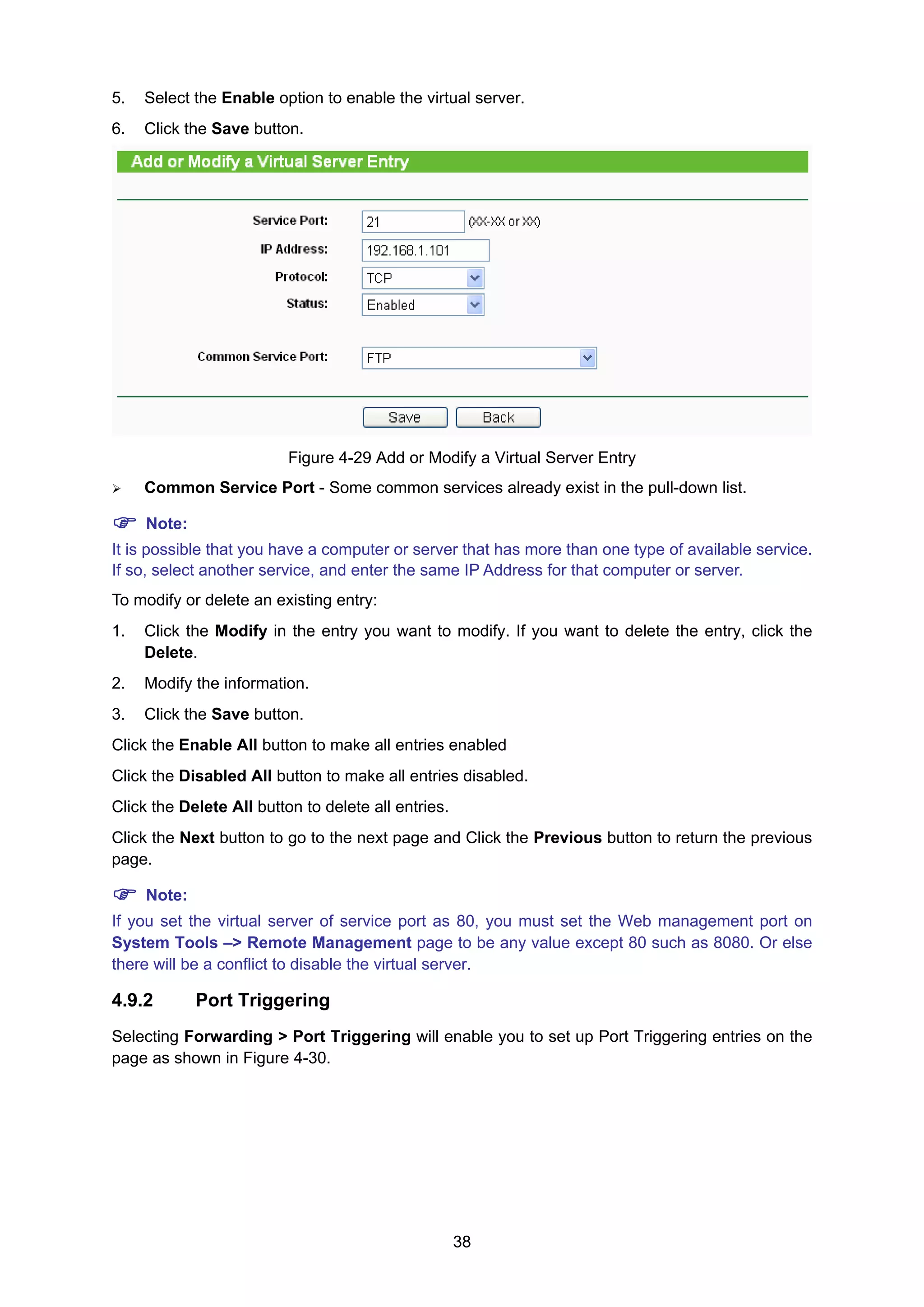 38
5. Select the Enable option to enable the virtual server.
6. Click the Save button.
Figure 4-29 Add or Modify a Virtual Server Entry
Common Service Port - Some common services already exist in the pull-down list.
Note:
It is possible that you have a computer or server that has more than one type of available service.
If so, select another service, and enter the same IP Address for that computer or server.
To modify or delete an existing entry:
1. Click the Modify in the entry you want to modify. If you want to delete the entry, click the
Delete.
2. Modify the information.
3. Click the Save button.
Click the Enable All button to make all entries enabled
Click the Disabled All button to make all entries disabled.
Click the Delete All button to delete all entries.
Click the Next button to go to the next page and Click the Previous button to return the previous
page.
Note:
If you set the virtual server of service port as 80, you must set the Web management port on
System Tools –> Remote Management page to be any value except 80 such as 8080. Or else
there will be a conflict to disable the virtual server.
4.9.2 Port Triggering
Selecting Forwarding > Port Triggering will enable you to set up Port Triggering entries on the
page as shown in Figure 4-30.
 