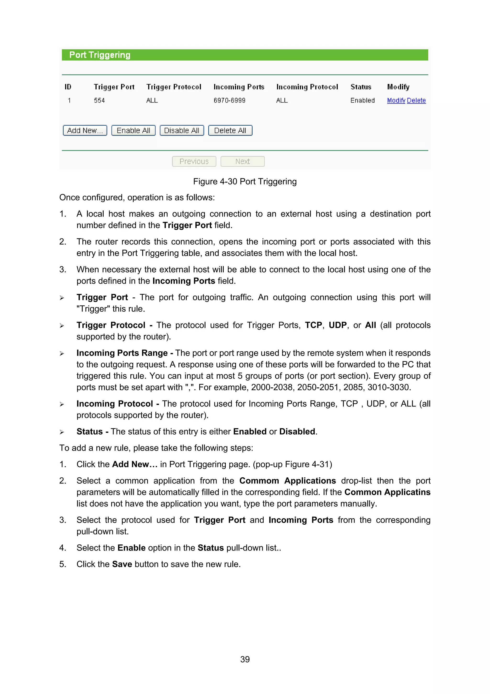 39
Figure 4-30 Port Triggering
Once configured, operation is as follows:
1. A local host makes an outgoing connection to an external host using a destination port
number defined in the Trigger Port field.
2. The router records this connection, opens the incoming port or ports associated with this
entry in the Port Triggering table, and associates them with the local host.
3. When necessary the external host will be able to connect to the local host using one of the
ports defined in the Incoming Ports field.
Trigger Port - The port for outgoing traffic. An outgoing connection using this port will
"Trigger" this rule.
Trigger Protocol - The protocol used for Trigger Ports, TCP, UDP, or All (all protocols
supported by the router).
Incoming Ports Range - The port or port range used by the remote system when it responds
to the outgoing request. A response using one of these ports will be forwarded to the PC that
triggered this rule. You can input at most 5 groups of ports (or port section). Every group of
ports must be set apart with ",". For example, 2000-2038, 2050-2051, 2085, 3010-3030.
Incoming Protocol - The protocol used for Incoming Ports Range, TCP , UDP, or ALL (all
protocols supported by the router).
Status - The status of this entry is either Enabled or Disabled.
To add a new rule, please take the following steps:
1. Click the Add New… in Port Triggering page. (pop-up Figure 4-31)
2. Select a common application from the Commom Applications drop-list then the port
parameters will be automatically filled in the corresponding field. If the Common Applicatins
list does not have the application you want, type the port parameters manually.
3. Select the protocol used for Trigger Port and Incoming Ports from the corresponding
pull-down list.
4. Select the Enable option in the Status pull-down list..
5. Click the Save button to save the new rule.
 