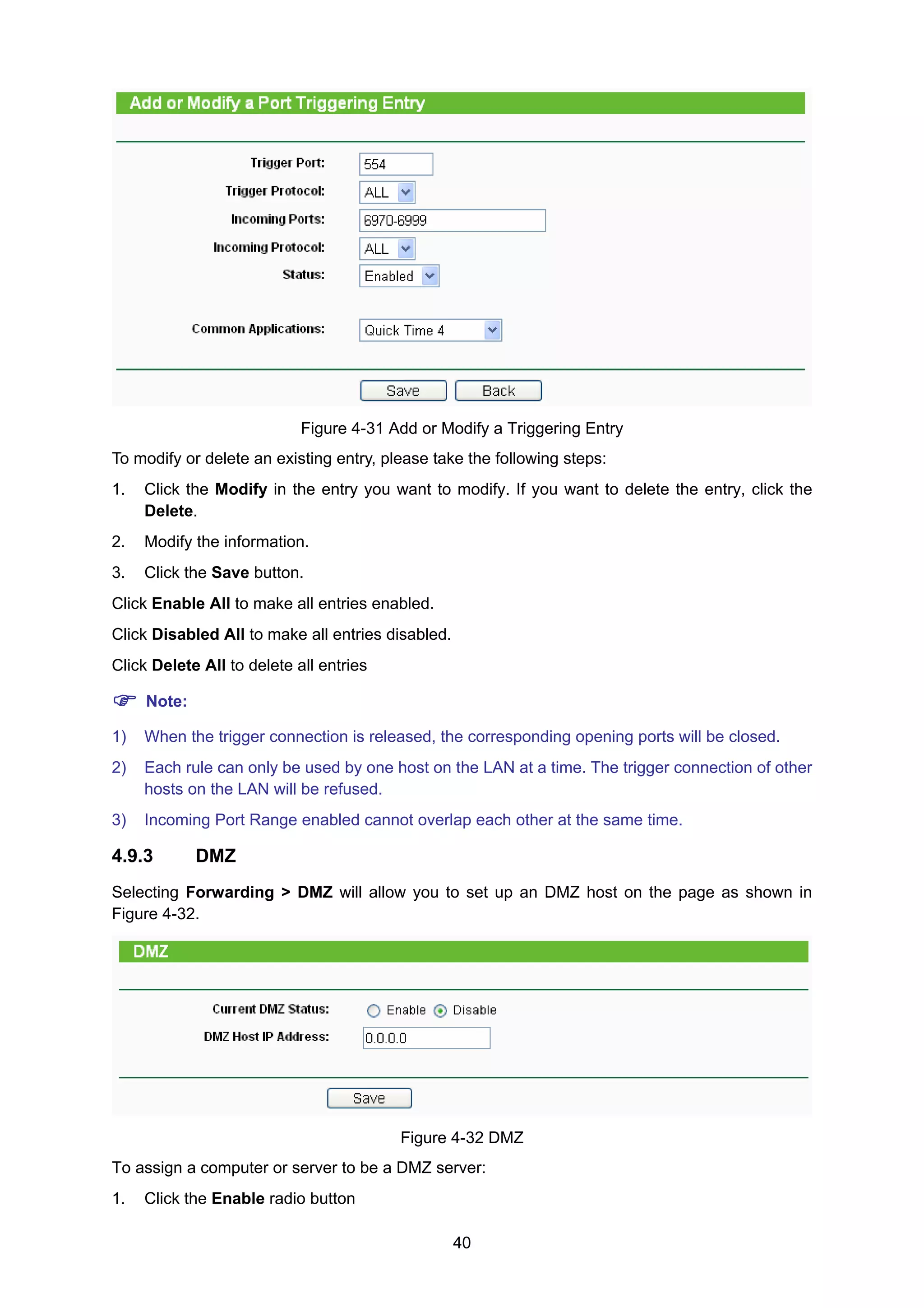 40
Figure 4-31 Add or Modify a Triggering Entry
To modify or delete an existing entry, please take the following steps:
1. Click the Modify in the entry you want to modify. If you want to delete the entry, click the
Delete.
2. Modify the information.
3. Click the Save button.
Click Enable All to make all entries enabled.
Click Disabled All to make all entries disabled.
Click Delete All to delete all entries
Note:
1) When the trigger connection is released, the corresponding opening ports will be closed.
2) Each rule can only be used by one host on the LAN at a time. The trigger connection of other
hosts on the LAN will be refused.
3) Incoming Port Range enabled cannot overlap each other at the same time.
4.9.3 DMZ
Selecting Forwarding > DMZ will allow you to set up an DMZ host on the page as shown in
Figure 4-32.
Figure 4-32 DMZ
To assign a computer or server to be a DMZ server:
1. Click the Enable radio button
 