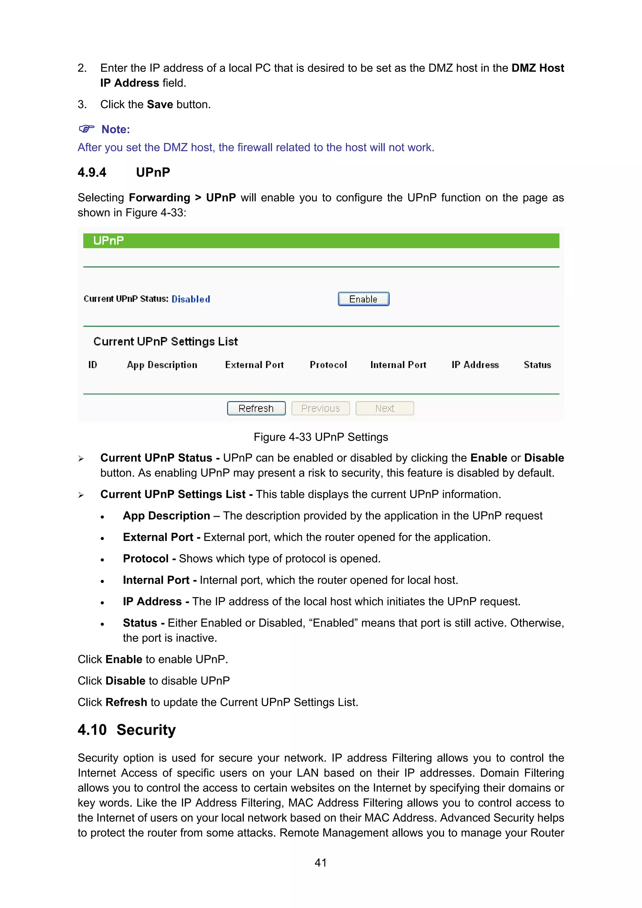 41
2. Enter the IP address of a local PC that is desired to be set as the DMZ host in the DMZ Host
IP Address field.
3. Click the Save button.
Note:
After you set the DMZ host, the firewall related to the host will not work.
4.9.4 UPnP
Selecting Forwarding > UPnP will enable you to configure the UPnP function on the page as
shown in Figure 4-33:
Figure 4-33 UPnP Settings
Current UPnP Status - UPnP can be enabled or disabled by clicking the Enable or Disable
button. As enabling UPnP may present a risk to security, this feature is disabled by default.
Current UPnP Settings List - This table displays the current UPnP information.
• App Description – The description provided by the application in the UPnP request
• External Port - External port, which the router opened for the application.
• Protocol - Shows which type of protocol is opened.
• Internal Port - Internal port, which the router opened for local host.
• IP Address - The IP address of the local host which initiates the UPnP request.
• Status - Either Enabled or Disabled, “Enabled” means that port is still active. Otherwise,
the port is inactive.
Click Enable to enable UPnP.
Click Disable to disable UPnP
Click Refresh to update the Current UPnP Settings List.
4.10 Security
Security option is used for secure your network. IP address Filtering allows you to control the
Internet Access of specific users on your LAN based on their IP addresses. Domain Filtering
allows you to control the access to certain websites on the Internet by specifying their domains or
key words. Like the IP Address Filtering, MAC Address Filtering allows you to control access to
the Internet of users on your local network based on their MAC Address. Advanced Security helps
to protect the router from some attacks. Remote Management allows you to manage your Router
 