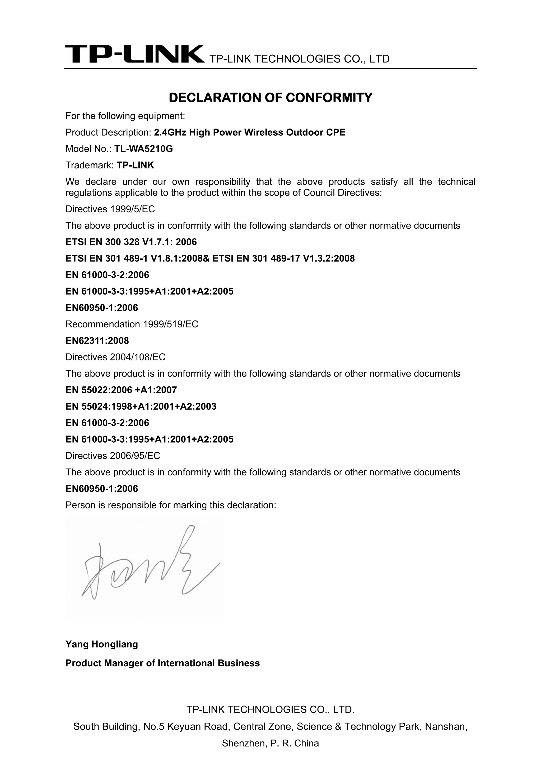 TP-LINK TECHNOLOGIES CO., LTD
TP-LINK TECHNOLOGIES CO., LTD.
South Building, No.5 Keyuan Road, Central Zone, Science & Technology Park, Nanshan,
Shenzhen, P. R. China
DECLARATION OF CONFORMITY
For the following equipment:
Product Description: 2.4GHz High Power Wireless Outdoor CPE
Model No.: TL-WA5210G
Trademark: TP-LINK
We declare under our own responsibility that the above products satisfy all the technical
regulations applicable to the product within the scope of Council Directives:
Directives 1999/5/EC
The above product is in conformity with the following standards or other normative documents
ETSI EN 300 328 V1.7.1: 2006
ETSI EN 301 489-1 V1.8.1:2008& ETSI EN 301 489-17 V1.3.2:2008
EN 61000-3-2:2006
EN 61000-3-3:1995+A1:2001+A2:2005
EN60950-1:2006
Recommendation 1999/519/EC
EN62311:2008
Directives 2004/108/EC
The above product is in conformity with the following standards or other normative documents
EN 55022:2006 +A1:2007
EN 55024:1998+A1:2001+A2:2003
EN 61000-3-2:2006
EN 61000-3-3:1995+A1:2001+A2:2005
Directives 2006/95/EC
The above product is in conformity with the following standards or other normative documents
EN60950-1:2006
Person is responsible for marking this declaration:
Yang Hongliang
Product Manager of International Business
 