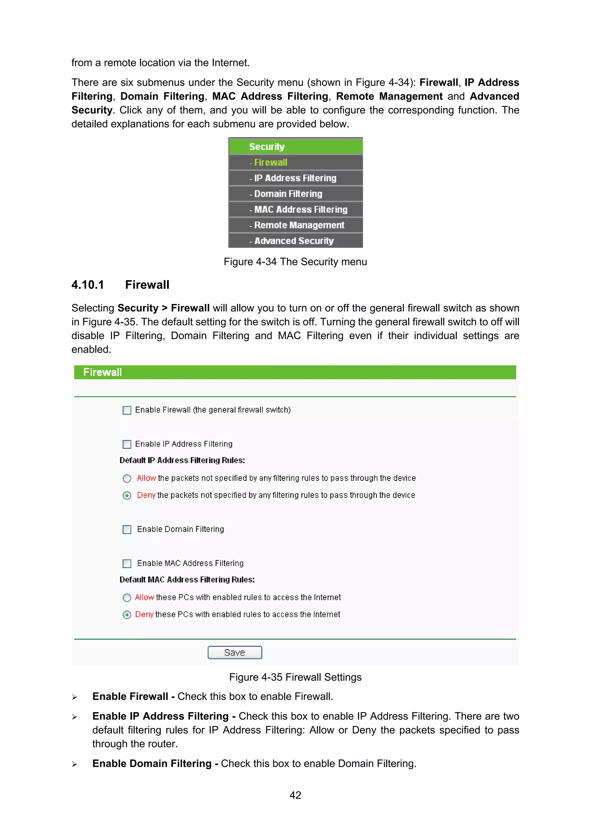 42
from a remote location via the Internet.
There are six submenus under the Security menu (shown in Figure 4-34): Firewall, IP Address
Filtering, Domain Filtering, MAC Address Filtering, Remote Management and Advanced
Security. Click any of them, and you will be able to configure the corresponding function. The
detailed explanations for each submenu are provided below.
Figure 4-34 The Security menu
4.10.1 Firewall
Selecting Security > Firewall will allow you to turn on or off the general firewall switch as shown
in Figure 4-35. The default setting for the switch is off. Turning the general firewall switch to off will
disable IP Filtering, Domain Filtering and MAC Filtering even if their individual settings are
enabled.
Figure 4-35 Firewall Settings
Enable Firewall - Check this box to enable Firewall.
Enable IP Address Filtering - Check this box to enable IP Address Filtering. There are two
default filtering rules for IP Address Filtering: Allow or Deny the packets specified to pass
through the router.
Enable Domain Filtering - Check this box to enable Domain Filtering.
 