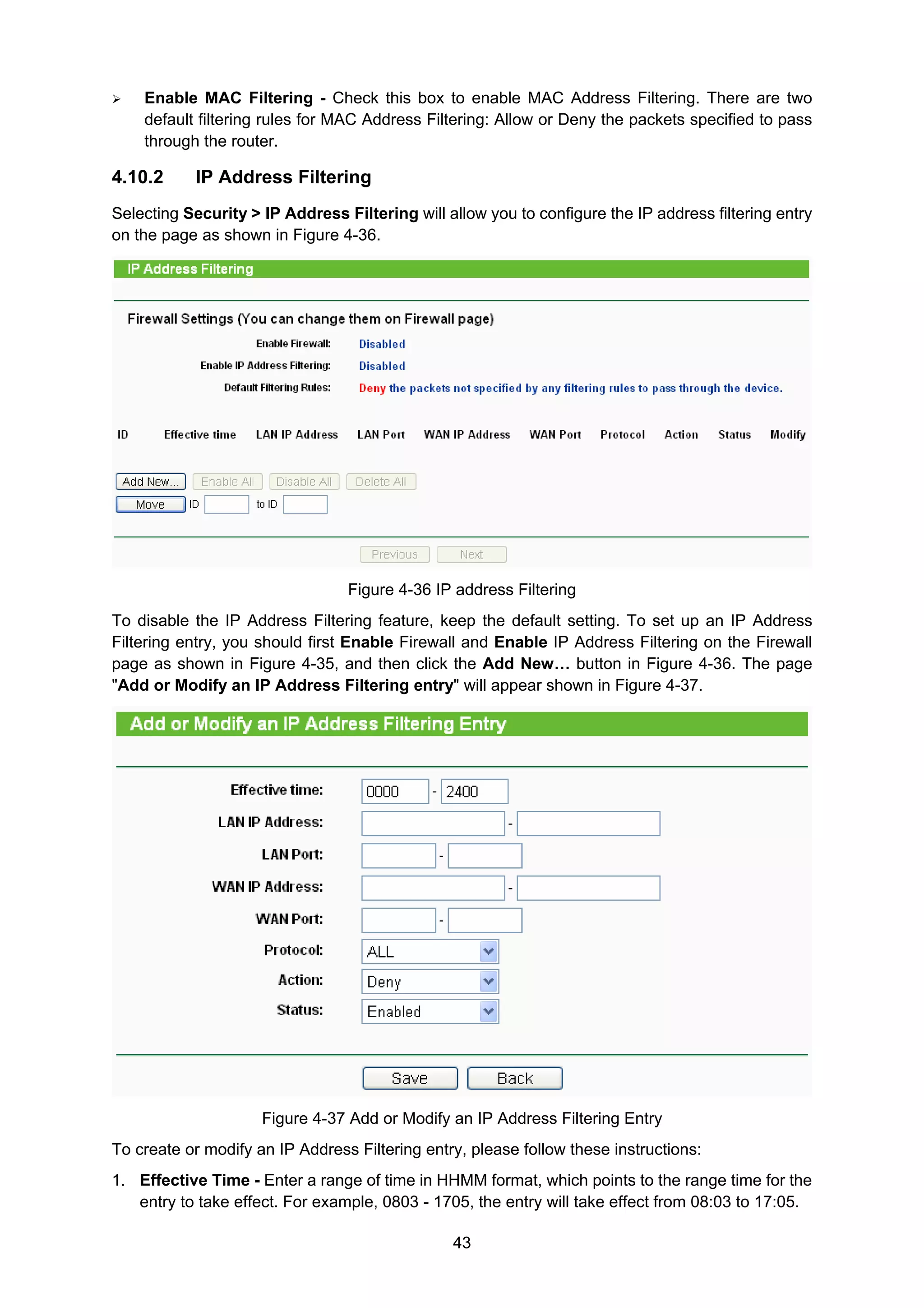 43
Enable MAC Filtering - Check this box to enable MAC Address Filtering. There are two
default filtering rules for MAC Address Filtering: Allow or Deny the packets specified to pass
through the router.
4.10.2 IP Address Filtering
Selecting Security > IP Address Filtering will allow you to configure the IP address filtering entry
on the page as shown in Figure 4-36.
Figure 4-36 IP address Filtering
To disable the IP Address Filtering feature, keep the default setting. To set up an IP Address
Filtering entry, you should first Enable Firewall and Enable IP Address Filtering on the Firewall
page as shown in Figure 4-35, and then click the Add New… button in Figure 4-36. The page
"Add or Modify an IP Address Filtering entry" will appear shown in Figure 4-37.
Figure 4-37 Add or Modify an IP Address Filtering Entry
To create or modify an IP Address Filtering entry, please follow these instructions:
1. Effective Time - Enter a range of time in HHMM format, which points to the range time for the
entry to take effect. For example, 0803 - 1705, the entry will take effect from 08:03 to 17:05.
 