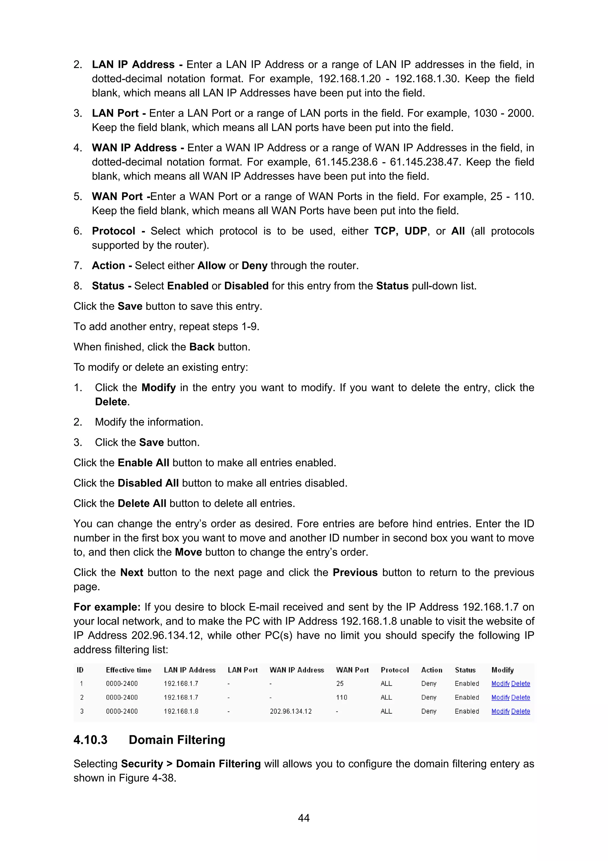 44
2. LAN IP Address - Enter a LAN IP Address or a range of LAN IP addresses in the field, in
dotted-decimal notation format. For example, 192.168.1.20 - 192.168.1.30. Keep the field
blank, which means all LAN IP Addresses have been put into the field.
3. LAN Port - Enter a LAN Port or a range of LAN ports in the field. For example, 1030 - 2000.
Keep the field blank, which means all LAN ports have been put into the field.
4. WAN IP Address - Enter a WAN IP Address or a range of WAN IP Addresses in the field, in
dotted-decimal notation format. For example, 61.145.238.6 - 61.145.238.47. Keep the field
blank, which means all WAN IP Addresses have been put into the field.
5. WAN Port -Enter a WAN Port or a range of WAN Ports in the field. For example, 25 - 110.
Keep the field blank, which means all WAN Ports have been put into the field.
6. Protocol - Select which protocol is to be used, either TCP, UDP, or All (all protocols
supported by the router).
7. Action - Select either Allow or Deny through the router.
8. Status - Select Enabled or Disabled for this entry from the Status pull-down list.
Click the Save button to save this entry.
To add another entry, repeat steps 1-9.
When finished, click the Back button.
To modify or delete an existing entry:
1. Click the Modify in the entry you want to modify. If you want to delete the entry, click the
Delete.
2. Modify the information.
3. Click the Save button.
Click the Enable All button to make all entries enabled.
Click the Disabled All button to make all entries disabled.
Click the Delete All button to delete all entries.
You can change the entry’s order as desired. Fore entries are before hind entries. Enter the ID
number in the first box you want to move and another ID number in second box you want to move
to, and then click the Move button to change the entry’s order.
Click the Next button to the next page and click the Previous button to return to the previous
page.
For example: If you desire to block E-mail received and sent by the IP Address 192.168.1.7 on
your local network, and to make the PC with IP Address 192.168.1.8 unable to visit the website of
IP Address 202.96.134.12, while other PC(s) have no limit you should specify the following IP
address filtering list:
4.10.3 Domain Filtering
Selecting Security > Domain Filtering will allows you to configure the domain filtering entery as
shown in Figure 4-38.
 