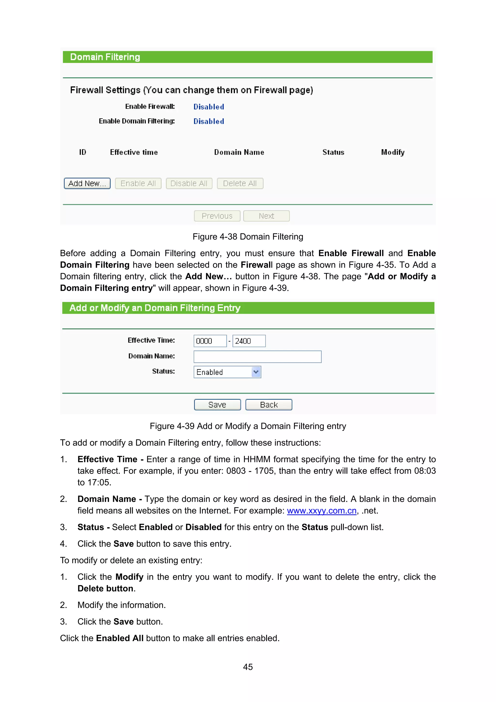 45
Figure 4-38 Domain Filtering
Before adding a Domain Filtering entry, you must ensure that Enable Firewall and Enable
Domain Filtering have been selected on the Firewall page as shown in Figure 4-35. To Add a
Domain filtering entry, click the Add New… button in Figure 4-38. The page "Add or Modify a
Domain Filtering entry" will appear, shown in Figure 4-39.
Figure 4-39 Add or Modify a Domain Filtering entry
To add or modify a Domain Filtering entry, follow these instructions:
1. Effective Time - Enter a range of time in HHMM format specifying the time for the entry to
take effect. For example, if you enter: 0803 - 1705, than the entry will take effect from 08:03
to 17:05.
2. Domain Name - Type the domain or key word as desired in the field. A blank in the domain
field means all websites on the Internet. For example: www.xxyy.com.cn, .net.
3. Status - Select Enabled or Disabled for this entry on the Status pull-down list.
4. Click the Save button to save this entry.
To modify or delete an existing entry:
1. Click the Modify in the entry you want to modify. If you want to delete the entry, click the
Delete button.
2. Modify the information.
3. Click the Save button.
Click the Enabled All button to make all entries enabled.
 