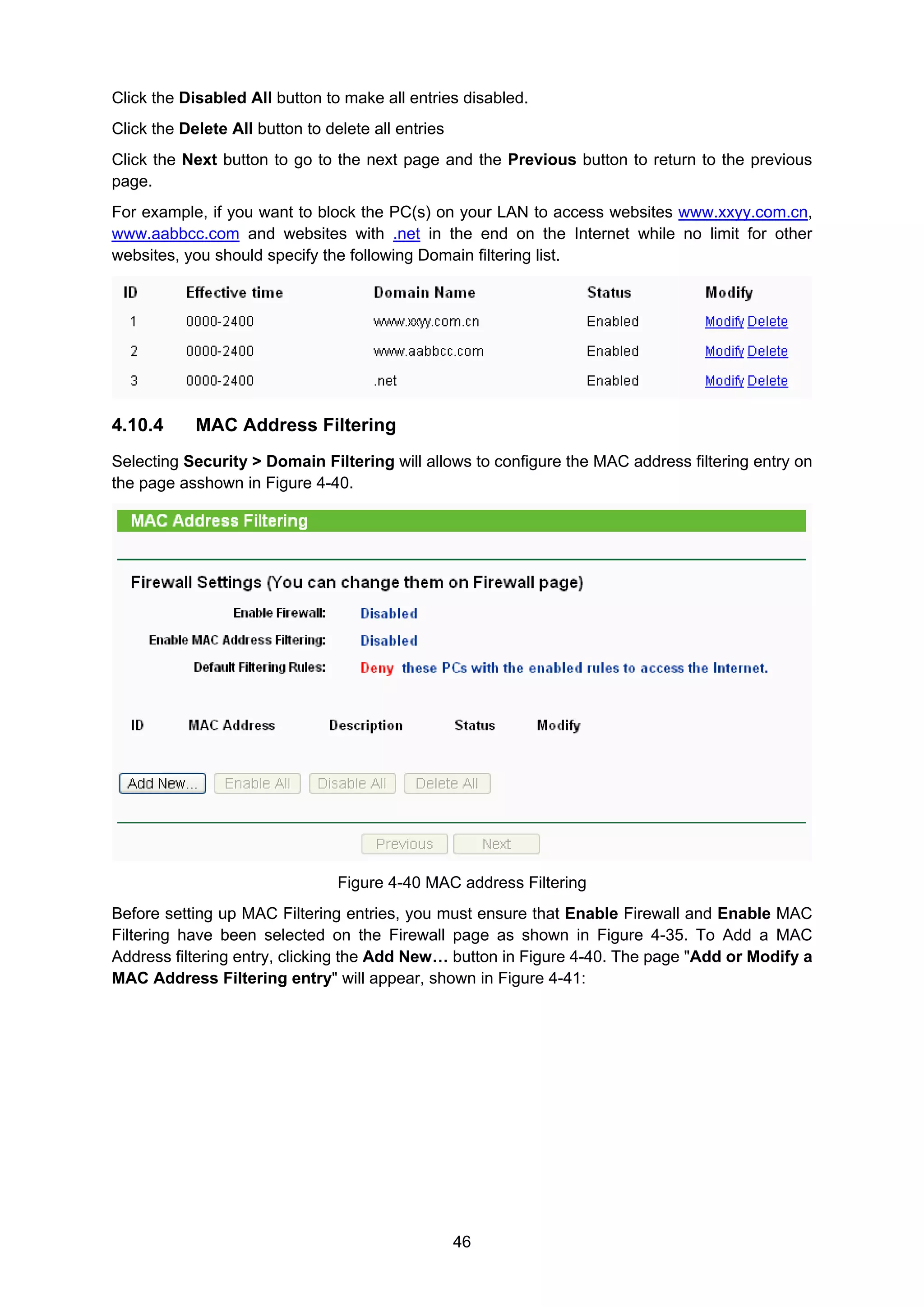 46
Click the Disabled All button to make all entries disabled.
Click the Delete All button to delete all entries
Click the Next button to go to the next page and the Previous button to return to the previous
page.
For example, if you want to block the PC(s) on your LAN to access websites www.xxyy.com.cn,
www.aabbcc.com and websites with .net in the end on the Internet while no limit for other
websites, you should specify the following Domain filtering list.
4.10.4 MAC Address Filtering
Selecting Security > Domain Filtering will allows to configure the MAC address filtering entry on
the page asshown in Figure 4-40.
Figure 4-40 MAC address Filtering
Before setting up MAC Filtering entries, you must ensure that Enable Firewall and Enable MAC
Filtering have been selected on the Firewall page as shown in Figure 4-35. To Add a MAC
Address filtering entry, clicking the Add New… button in Figure 4-40. The page "Add or Modify a
MAC Address Filtering entry" will appear, shown in Figure 4-41:
 