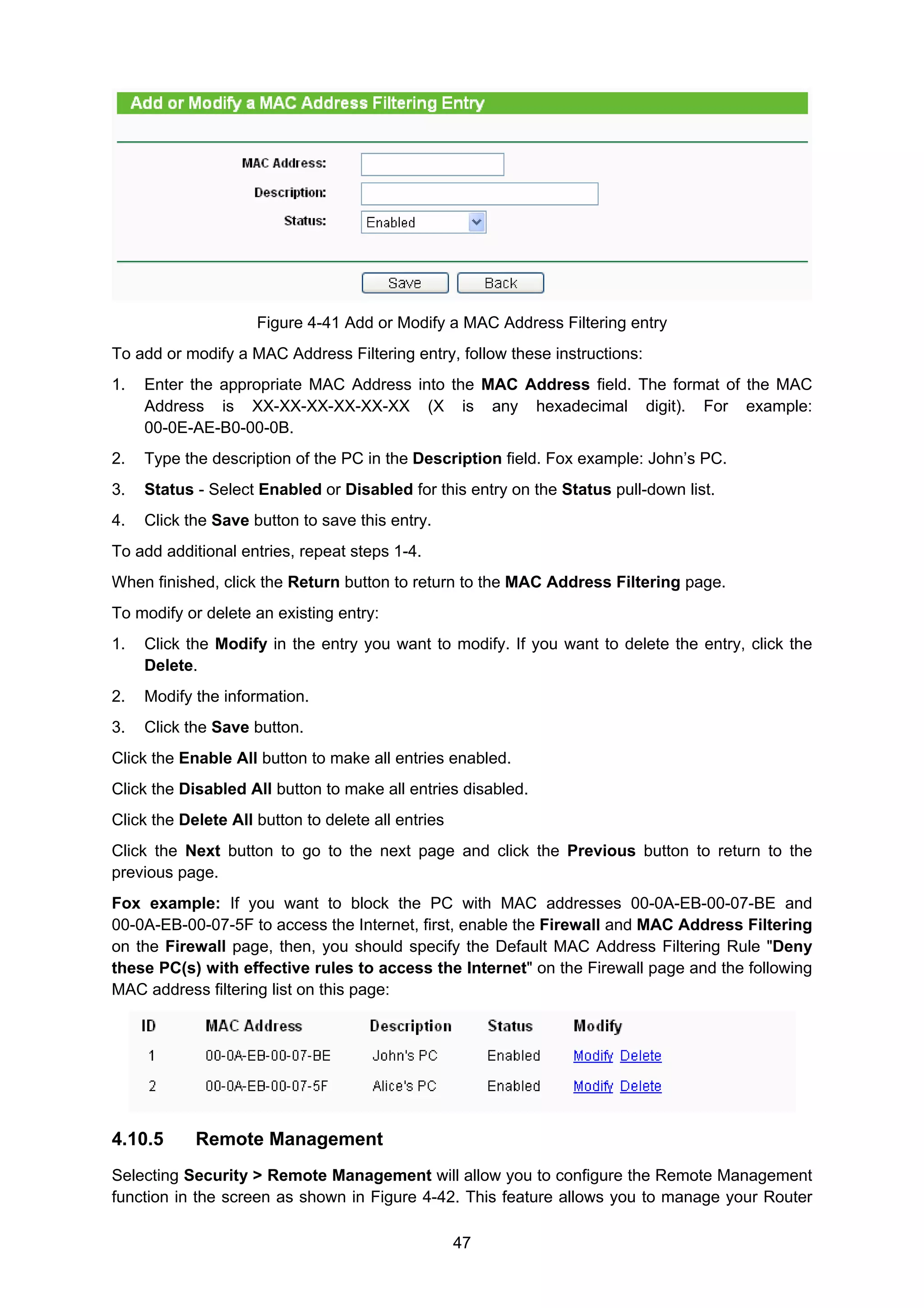 47
Figure 4-41 Add or Modify a MAC Address Filtering entry
To add or modify a MAC Address Filtering entry, follow these instructions:
1. Enter the appropriate MAC Address into the MAC Address field. The format of the MAC
Address is XX-XX-XX-XX-XX-XX (X is any hexadecimal digit). For example:
00-0E-AE-B0-00-0B.
2. Type the description of the PC in the Description field. Fox example: John’s PC.
3. Status - Select Enabled or Disabled for this entry on the Status pull-down list.
4. Click the Save button to save this entry.
To add additional entries, repeat steps 1-4.
When finished, click the Return button to return to the MAC Address Filtering page.
To modify or delete an existing entry:
1. Click the Modify in the entry you want to modify. If you want to delete the entry, click the
Delete.
2. Modify the information.
3. Click the Save button.
Click the Enable All button to make all entries enabled.
Click the Disabled All button to make all entries disabled.
Click the Delete All button to delete all entries
Click the Next button to go to the next page and click the Previous button to return to the
previous page.
Fox example: If you want to block the PC with MAC addresses 00-0A-EB-00-07-BE and
00-0A-EB-00-07-5F to access the Internet, first, enable the Firewall and MAC Address Filtering
on the Firewall page, then, you should specify the Default MAC Address Filtering Rule "Deny
these PC(s) with effective rules to access the Internet" on the Firewall page and the following
MAC address filtering list on this page:
4.10.5 Remote Management
Selecting Security > Remote Management will allow you to configure the Remote Management
function in the screen as shown in Figure 4-42. This feature allows you to manage your Router
 