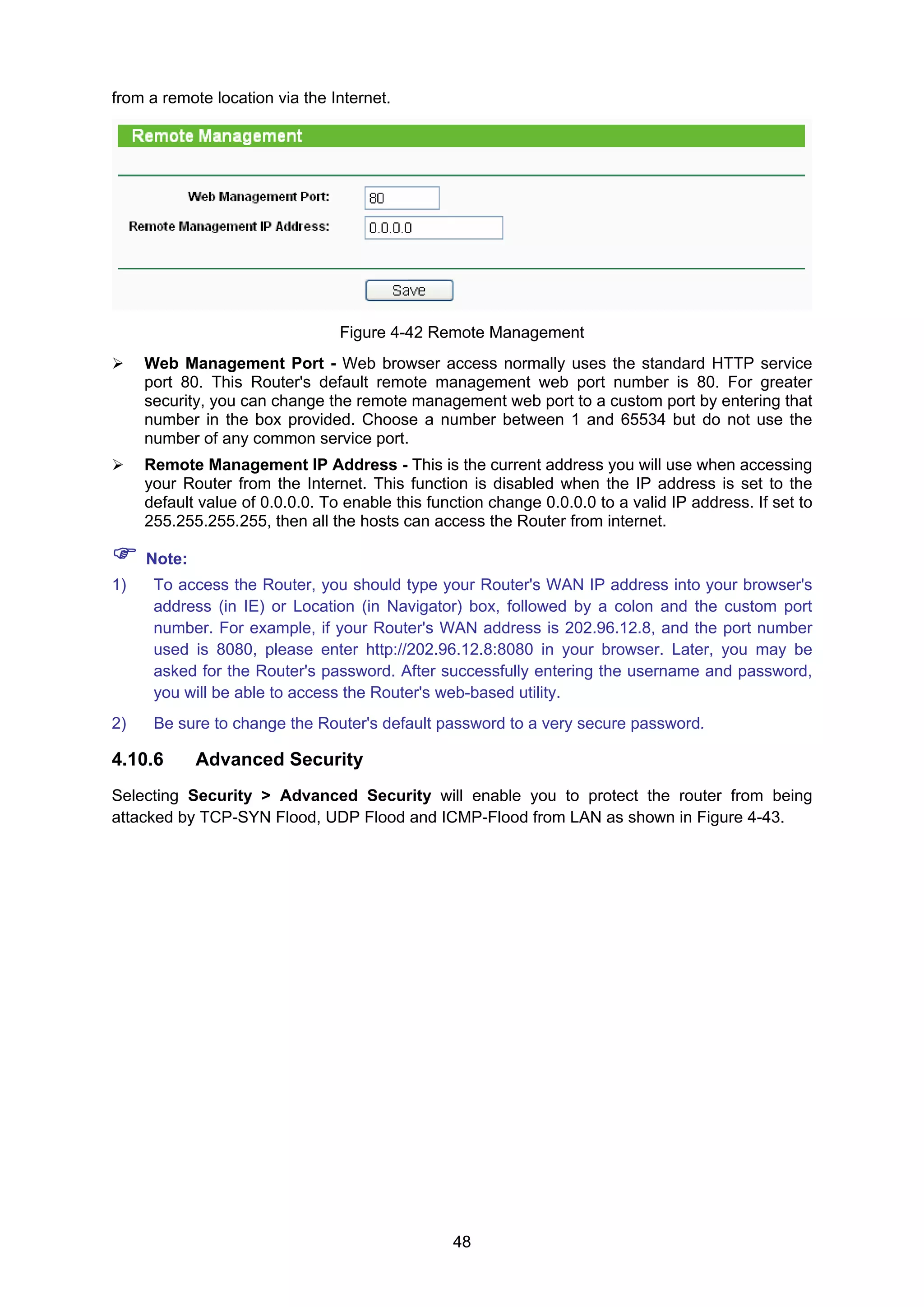 48
from a remote location via the Internet.
Figure 4-42 Remote Management
Web Management Port - Web browser access normally uses the standard HTTP service
port 80. This Router's default remote management web port number is 80. For greater
security, you can change the remote management web port to a custom port by entering that
number in the box provided. Choose a number between 1 and 65534 but do not use the
number of any common service port.
Remote Management IP Address - This is the current address you will use when accessing
your Router from the Internet. This function is disabled when the IP address is set to the
default value of 0.0.0.0. To enable this function change 0.0.0.0 to a valid IP address. If set to
255.255.255.255, then all the hosts can access the Router from internet.
Note:
1) To access the Router, you should type your Router's WAN IP address into your browser's
address (in IE) or Location (in Navigator) box, followed by a colon and the custom port
number. For example, if your Router's WAN address is 202.96.12.8, and the port number
used is 8080, please enter http://202.96.12.8:8080 in your browser. Later, you may be
asked for the Router's password. After successfully entering the username and password,
you will be able to access the Router's web-based utility.
2) Be sure to change the Router's default password to a very secure password.
4.10.6 Advanced Security
Selecting Security > Advanced Security will enable you to protect the router from being
attacked by TCP-SYN Flood, UDP Flood and ICMP-Flood from LAN as shown in Figure 4-43.
 
