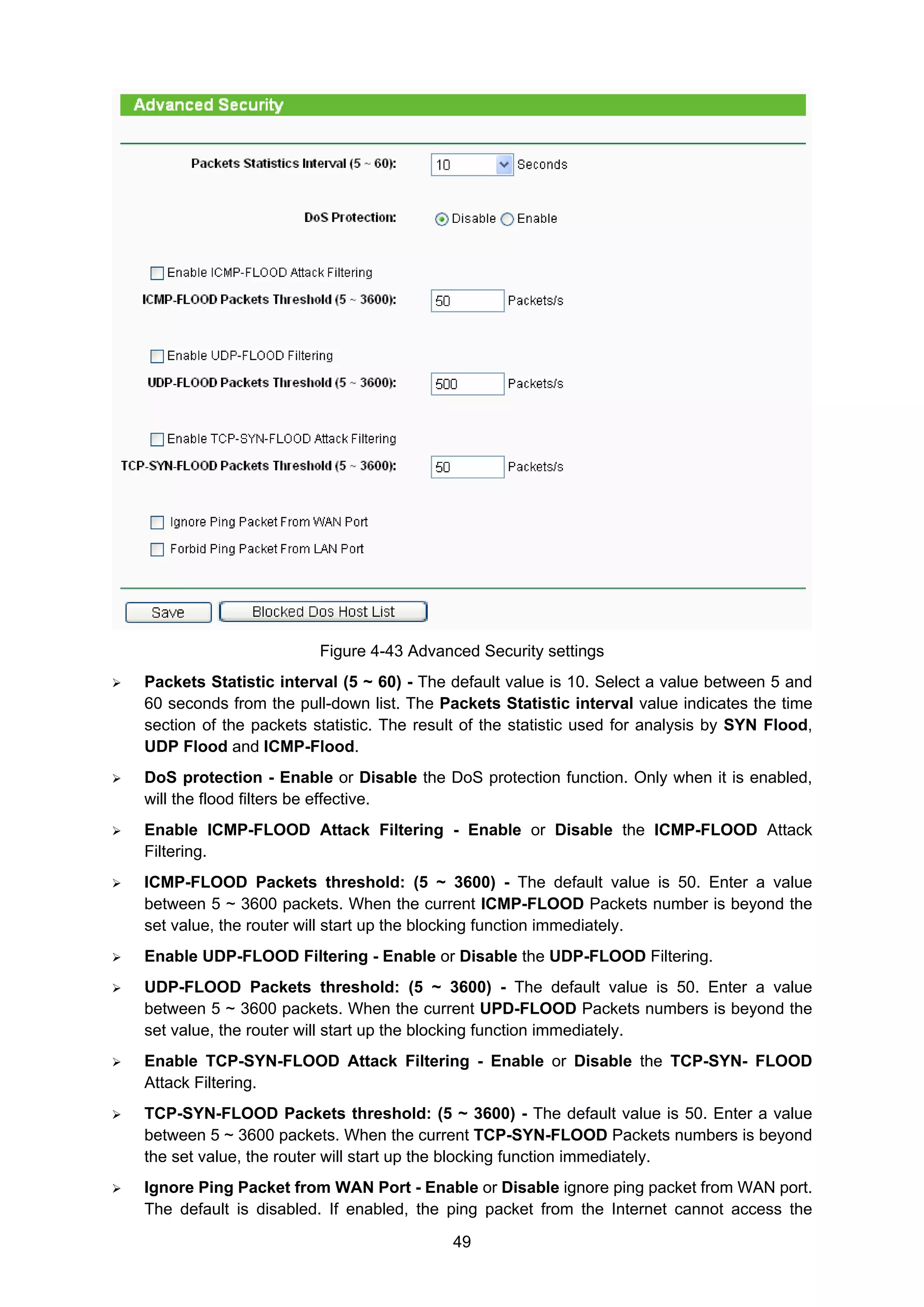 49
Figure 4-43 Advanced Security settings
Packets Statistic interval (5 ~ 60) - The default value is 10. Select a value between 5 and
60 seconds from the pull-down list. The Packets Statistic interval value indicates the time
section of the packets statistic. The result of the statistic used for analysis by SYN Flood,
UDP Flood and ICMP-Flood.
DoS protection - Enable or Disable the DoS protection function. Only when it is enabled,
will the flood filters be effective.
Enable ICMP-FLOOD Attack Filtering - Enable or Disable the ICMP-FLOOD Attack
Filtering.
ICMP-FLOOD Packets threshold: (5 ~ 3600) - The default value is 50. Enter a value
between 5 ~ 3600 packets. When the current ICMP-FLOOD Packets number is beyond the
set value, the router will start up the blocking function immediately.
Enable UDP-FLOOD Filtering - Enable or Disable the UDP-FLOOD Filtering.
UDP-FLOOD Packets threshold: (5 ~ 3600) - The default value is 50. Enter a value
between 5 ~ 3600 packets. When the current UPD-FLOOD Packets numbers is beyond the
set value, the router will start up the blocking function immediately.
Enable TCP-SYN-FLOOD Attack Filtering - Enable or Disable the TCP-SYN- FLOOD
Attack Filtering.
TCP-SYN-FLOOD Packets threshold: (5 ~ 3600) - The default value is 50. Enter a value
between 5 ~ 3600 packets. When the current TCP-SYN-FLOOD Packets numbers is beyond
the set value, the router will start up the blocking function immediately.
Ignore Ping Packet from WAN Port - Enable or Disable ignore ping packet from WAN port.
The default is disabled. If enabled, the ping packet from the Internet cannot access the
 
