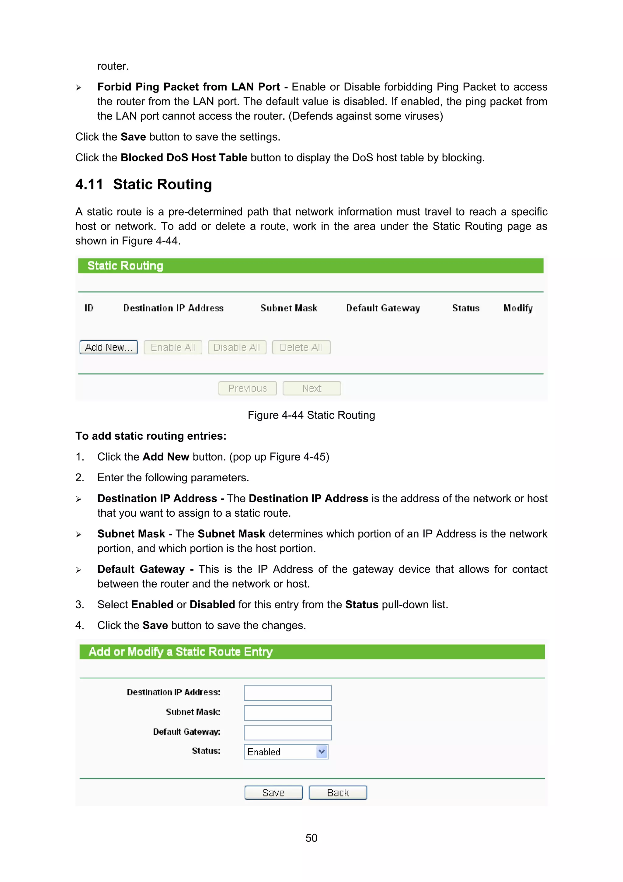 50
router.
Forbid Ping Packet from LAN Port - Enable or Disable forbidding Ping Packet to access
the router from the LAN port. The default value is disabled. If enabled, the ping packet from
the LAN port cannot access the router. (Defends against some viruses)
Click the Save button to save the settings.
Click the Blocked DoS Host Table button to display the DoS host table by blocking.
4.11 Static Routing
A static route is a pre-determined path that network information must travel to reach a specific
host or network. To add or delete a route, work in the area under the Static Routing page as
shown in Figure 4-44.
Figure 4-44 Static Routing
To add static routing entries:
1. Click the Add New button. (pop up Figure 4-45)
2. Enter the following parameters.
Destination IP Address - The Destination IP Address is the address of the network or host
that you want to assign to a static route.
Subnet Mask - The Subnet Mask determines which portion of an IP Address is the network
portion, and which portion is the host portion.
Default Gateway - This is the IP Address of the gateway device that allows for contact
between the router and the network or host.
3. Select Enabled or Disabled for this entry from the Status pull-down list.
4. Click the Save button to save the changes.
 