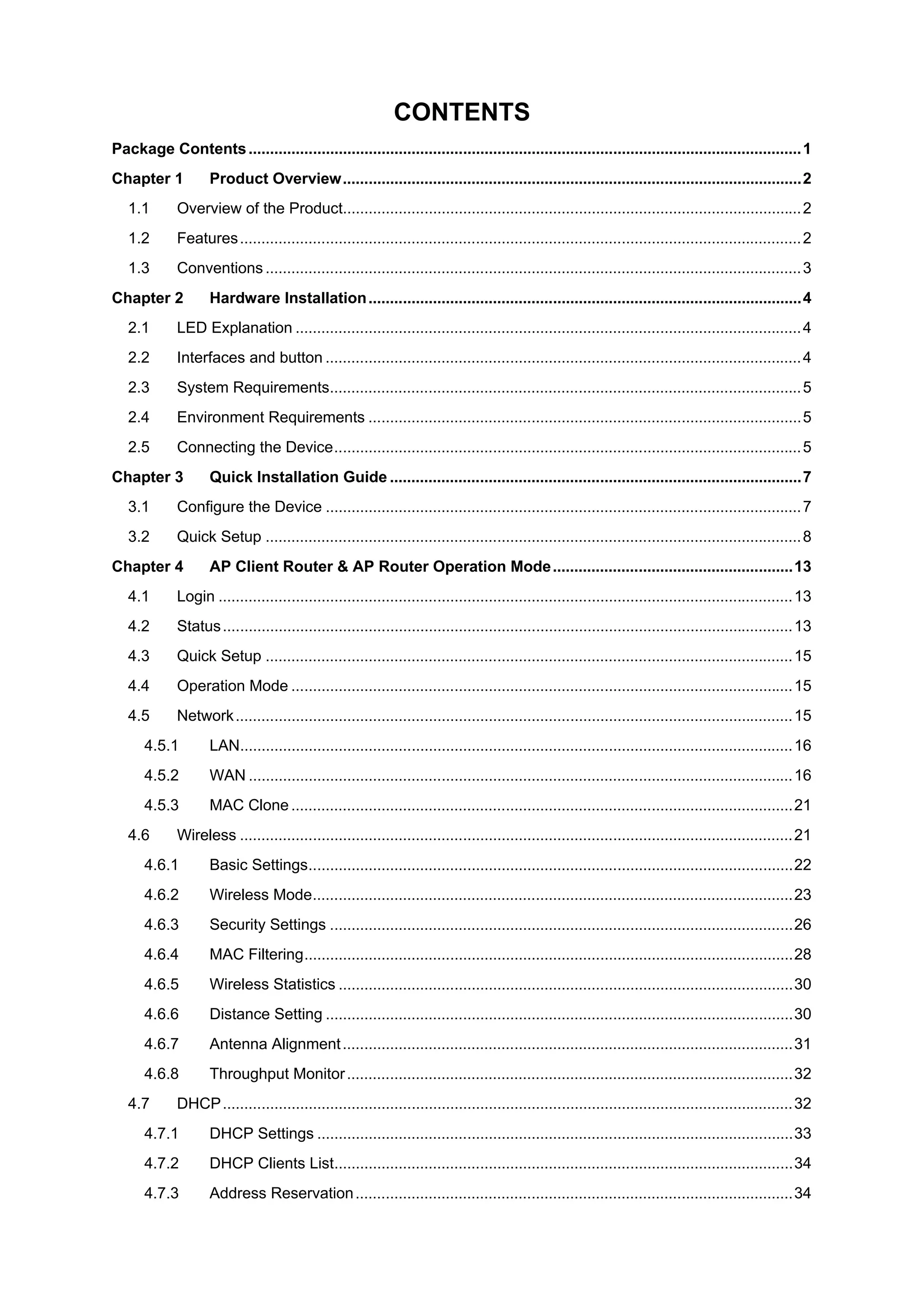CONTENTS
Package Contents.................................................................................................................................1
Chapter 1 Product Overview...........................................................................................................2
1.1 Overview of the Product...........................................................................................................2
1.2 Features...................................................................................................................................2
1.3 Conventions .............................................................................................................................3
Chapter 2 Hardware Installation.....................................................................................................4
2.1 LED Explanation ......................................................................................................................4
2.2 Interfaces and button ...............................................................................................................4
2.3 System Requirements..............................................................................................................5
2.4 Environment Requirements .....................................................................................................5
2.5 Connecting the Device.............................................................................................................5
Chapter 3 Quick Installation Guide ................................................................................................7
3.1 Configure the Device ...............................................................................................................7
3.2 Quick Setup .............................................................................................................................8
Chapter 4 AP Client Router & AP Router Operation Mode........................................................13
4.1 Login ......................................................................................................................................13
4.2 Status.....................................................................................................................................13
4.3 Quick Setup ...........................................................................................................................15
4.4 Operation Mode .....................................................................................................................15
4.5 Network..................................................................................................................................15
4.5.1 LAN.................................................................................................................................16
4.5.2 WAN ...............................................................................................................................16
4.5.3 MAC Clone .....................................................................................................................21
4.6 Wireless .................................................................................................................................21
4.6.1 Basic Settings.................................................................................................................22
4.6.2 Wireless Mode................................................................................................................23
4.6.3 Security Settings ............................................................................................................26
4.6.4 MAC Filtering..................................................................................................................28
4.6.5 Wireless Statistics ..........................................................................................................30
4.6.6 Distance Setting .............................................................................................................30
4.6.7 Antenna Alignment.........................................................................................................31
4.6.8 Throughput Monitor........................................................................................................32
4.7 DHCP.....................................................................................................................................32
4.7.1 DHCP Settings ...............................................................................................................33
4.7.2 DHCP Clients List...........................................................................................................34
4.7.3 Address Reservation......................................................................................................34
 