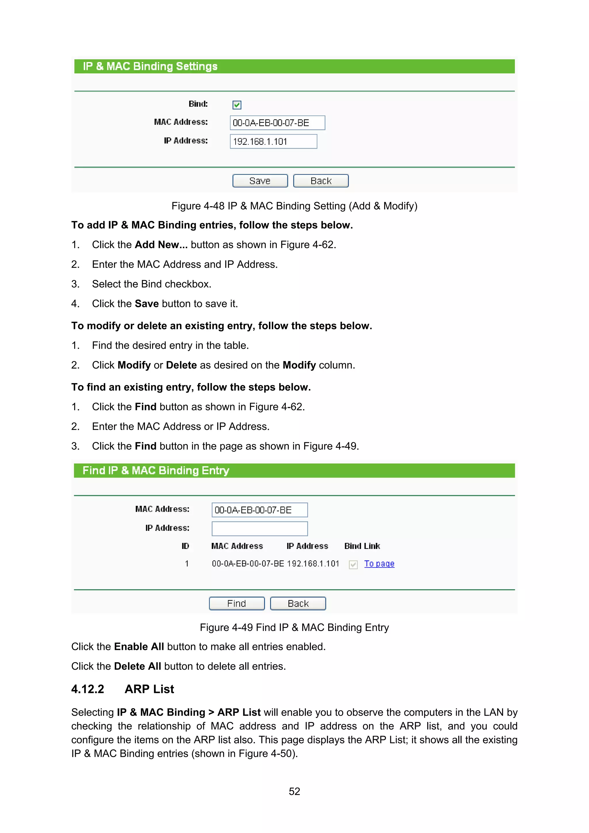 52
Figure 4-48 IP & MAC Binding Setting (Add & Modify)
To add IP & MAC Binding entries, follow the steps below.
1. Click the Add New... button as shown in Figure 4-62.
2. Enter the MAC Address and IP Address.
3. Select the Bind checkbox.
4. Click the Save button to save it.
To modify or delete an existing entry, follow the steps below.
1. Find the desired entry in the table.
2. Click Modify or Delete as desired on the Modify column.
To find an existing entry, follow the steps below.
1. Click the Find button as shown in Figure 4-62.
2. Enter the MAC Address or IP Address.
3. Click the Find button in the page as shown in Figure 4-49.
Figure 4-49 Find IP & MAC Binding Entry
Click the Enable All button to make all entries enabled.
Click the Delete All button to delete all entries.
4.12.2 ARP List
Selecting IP & MAC Binding > ARP List will enable you to observe the computers in the LAN by
checking the relationship of MAC address and IP address on the ARP list, and you could
configure the items on the ARP list also. This page displays the ARP List; it shows all the existing
IP & MAC Binding entries (shown in Figure 4-50).
 