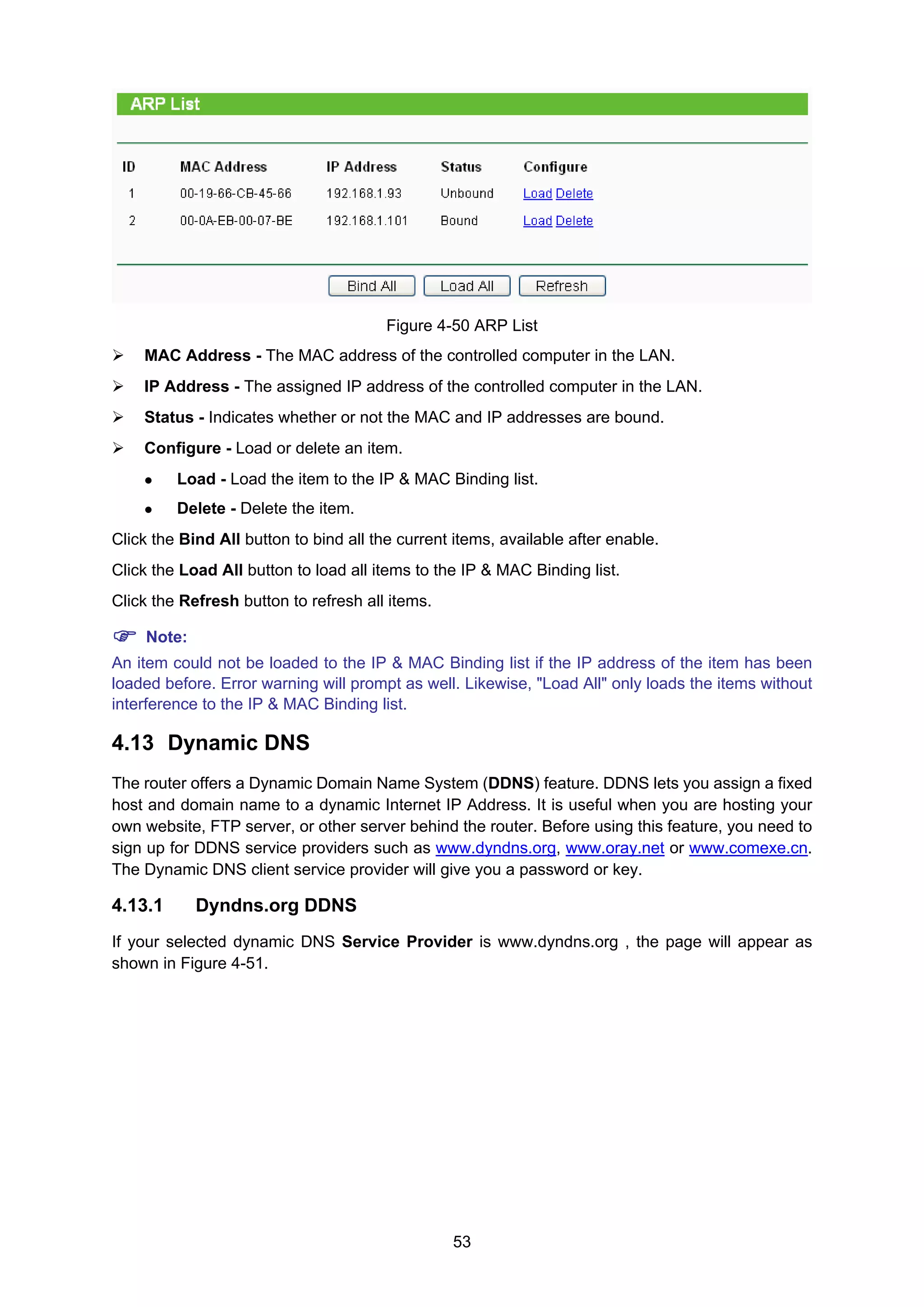 53
Figure 4-50 ARP List
MAC Address - The MAC address of the controlled computer in the LAN.
IP Address - The assigned IP address of the controlled computer in the LAN.
Status - Indicates whether or not the MAC and IP addresses are bound.
Configure - Load or delete an item.
Load - Load the item to the IP & MAC Binding list.
Delete - Delete the item.
Click the Bind All button to bind all the current items, available after enable.
Click the Load All button to load all items to the IP & MAC Binding list.
Click the Refresh button to refresh all items.
Note:
An item could not be loaded to the IP & MAC Binding list if the IP address of the item has been
loaded before. Error warning will prompt as well. Likewise, "Load All" only loads the items without
interference to the IP & MAC Binding list.
4.13 Dynamic DNS
The router offers a Dynamic Domain Name System (DDNS) feature. DDNS lets you assign a fixed
host and domain name to a dynamic Internet IP Address. It is useful when you are hosting your
own website, FTP server, or other server behind the router. Before using this feature, you need to
sign up for DDNS service providers such as www.dyndns.org, www.oray.net or www.comexe.cn.
The Dynamic DNS client service provider will give you a password or key.
4.13.1 Dyndns.org DDNS
If your selected dynamic DNS Service Provider is www.dyndns.org , the page will appear as
shown in Figure 4-51.
 