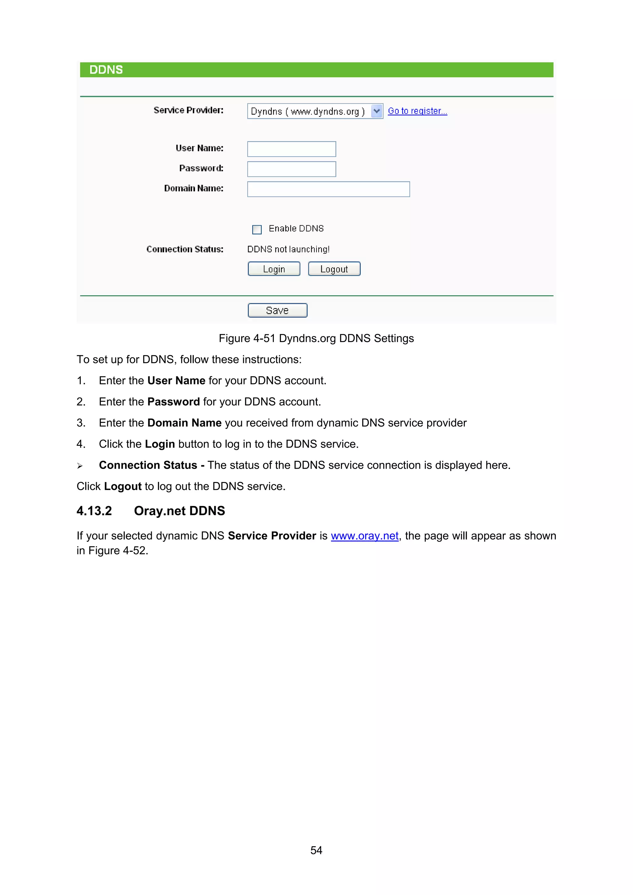 54
Figure 4-51 Dyndns.org DDNS Settings
To set up for DDNS, follow these instructions:
1. Enter the User Name for your DDNS account.
2. Enter the Password for your DDNS account.
3. Enter the Domain Name you received from dynamic DNS service provider
4. Click the Login button to log in to the DDNS service.
Connection Status - The status of the DDNS service connection is displayed here.
Click Logout to log out the DDNS service.
4.13.2 Oray.net DDNS
If your selected dynamic DNS Service Provider is www.oray.net, the page will appear as shown
in Figure 4-52.
 