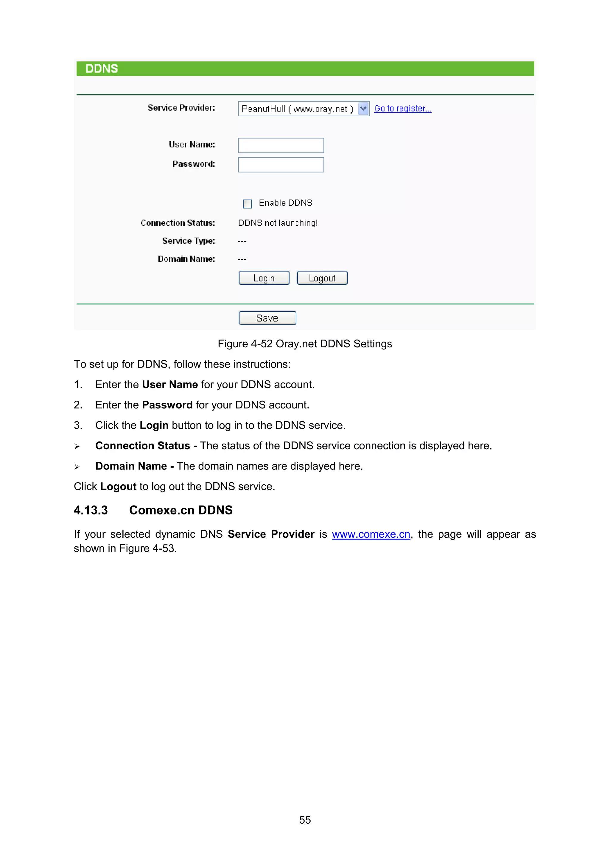 55
Figure 4-52 Oray.net DDNS Settings
To set up for DDNS, follow these instructions:
1. Enter the User Name for your DDNS account.
2. Enter the Password for your DDNS account.
3. Click the Login button to log in to the DDNS service.
Connection Status - The status of the DDNS service connection is displayed here.
Domain Name - The domain names are displayed here.
Click Logout to log out the DDNS service.
4.13.3 Comexe.cn DDNS
If your selected dynamic DNS Service Provider is www.comexe.cn, the page will appear as
shown in Figure 4-53.
 