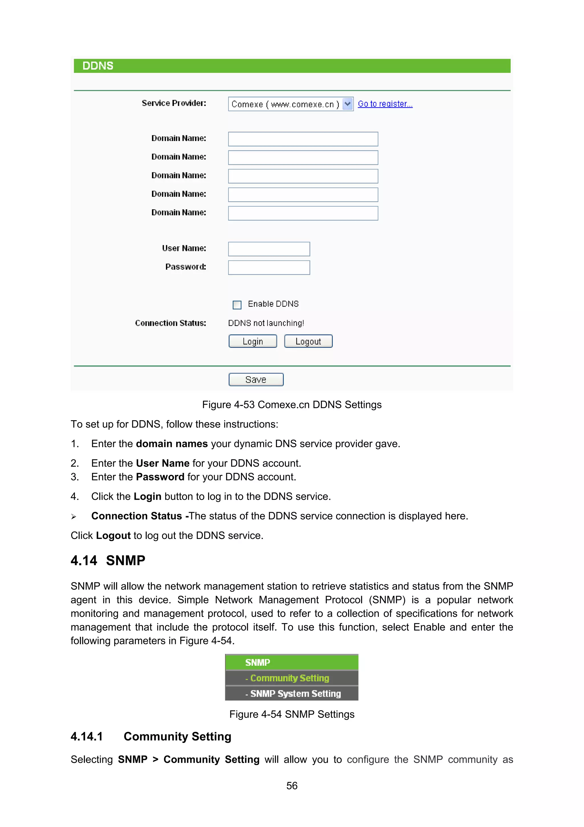 56
Figure 4-53 Comexe.cn DDNS Settings
To set up for DDNS, follow these instructions:
1. Enter the domain names your dynamic DNS service provider gave.
2. Enter the User Name for your DDNS account.
3. Enter the Password for your DDNS account.
4. Click the Login button to log in to the DDNS service.
Connection Status -The status of the DDNS service connection is displayed here.
Click Logout to log out the DDNS service.
4.14 SNMP
SNMP will allow the network management station to retrieve statistics and status from the SNMP
agent in this device. Simple Network Management Protocol (SNMP) is a popular network
monitoring and management protocol, used to refer to a collection of specifications for network
management that include the protocol itself. To use this function, select Enable and enter the
following parameters in Figure 4-54.
Figure 4-54 SNMP Settings
4.14.1 Community Setting
Selecting SNMP > Community Setting will allow you to configure the SNMP community as
 