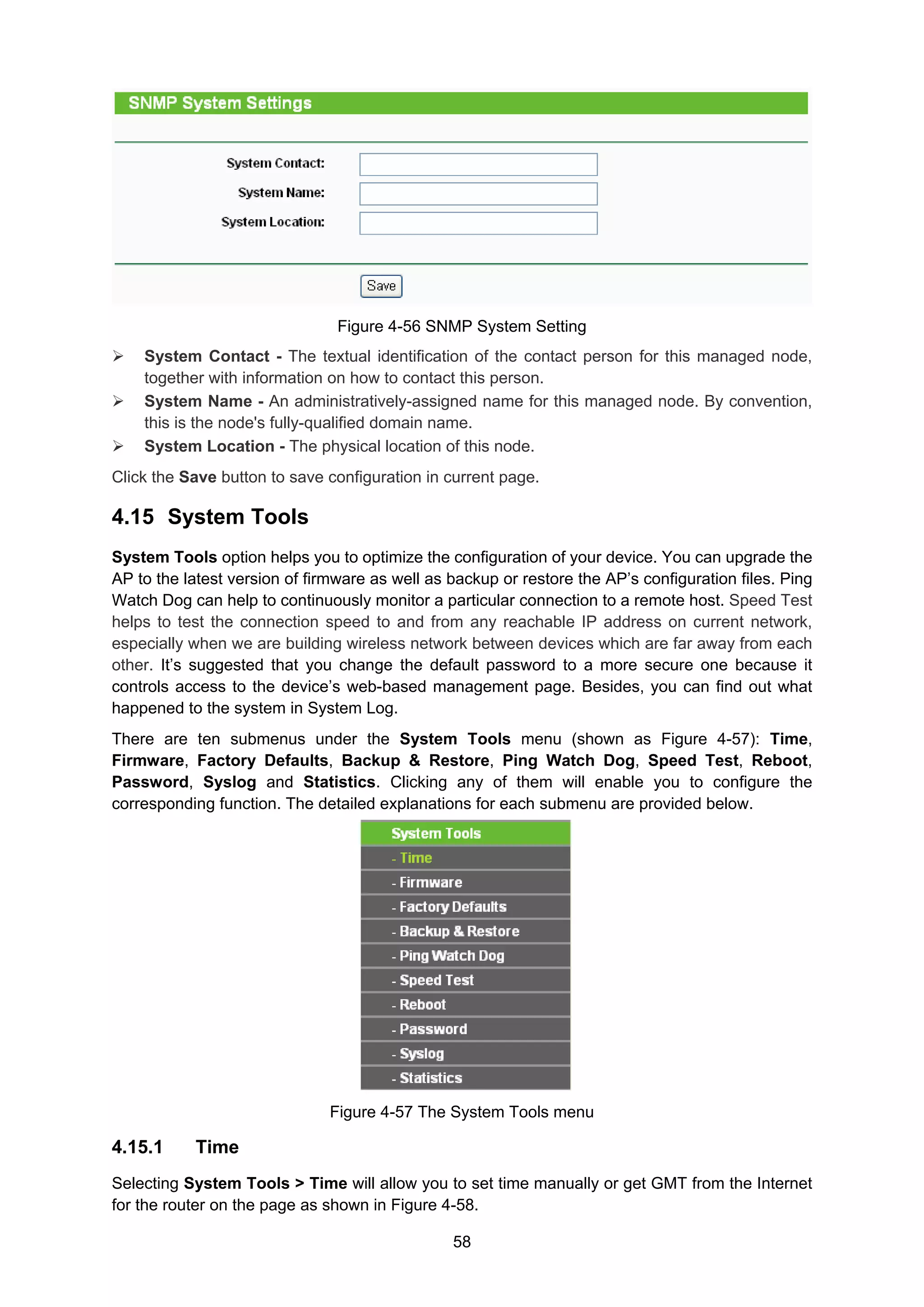 58
Figure 4-56 SNMP System Setting
System Contact - The textual identification of the contact person for this managed node,
together with information on how to contact this person.
System Name - An administratively-assigned name for this managed node. By convention,
this is the node's fully-qualified domain name.
System Location - The physical location of this node.
Click the Save button to save configuration in current page.
4.15 System Tools
System Tools option helps you to optimize the configuration of your device. You can upgrade the
AP to the latest version of firmware as well as backup or restore the AP’s configuration files. Ping
Watch Dog can help to continuously monitor a particular connection to a remote host. Speed Test
helps to test the connection speed to and from any reachable IP address on current network,
especially when we are building wireless network between devices which are far away from each
other. It’s suggested that you change the default password to a more secure one because it
controls access to the device’s web-based management page. Besides, you can find out what
happened to the system in System Log.
There are ten submenus under the System Tools menu (shown as Figure 4-57): Time,
Firmware, Factory Defaults, Backup & Restore, Ping Watch Dog, Speed Test, Reboot,
Password, Syslog and Statistics. Clicking any of them will enable you to configure the
corresponding function. The detailed explanations for each submenu are provided below.
Figure 4-57 The System Tools menu
4.15.1 Time
Selecting System Tools > Time will allow you to set time manually or get GMT from the Internet
for the router on the page as shown in Figure 4-58.
 
