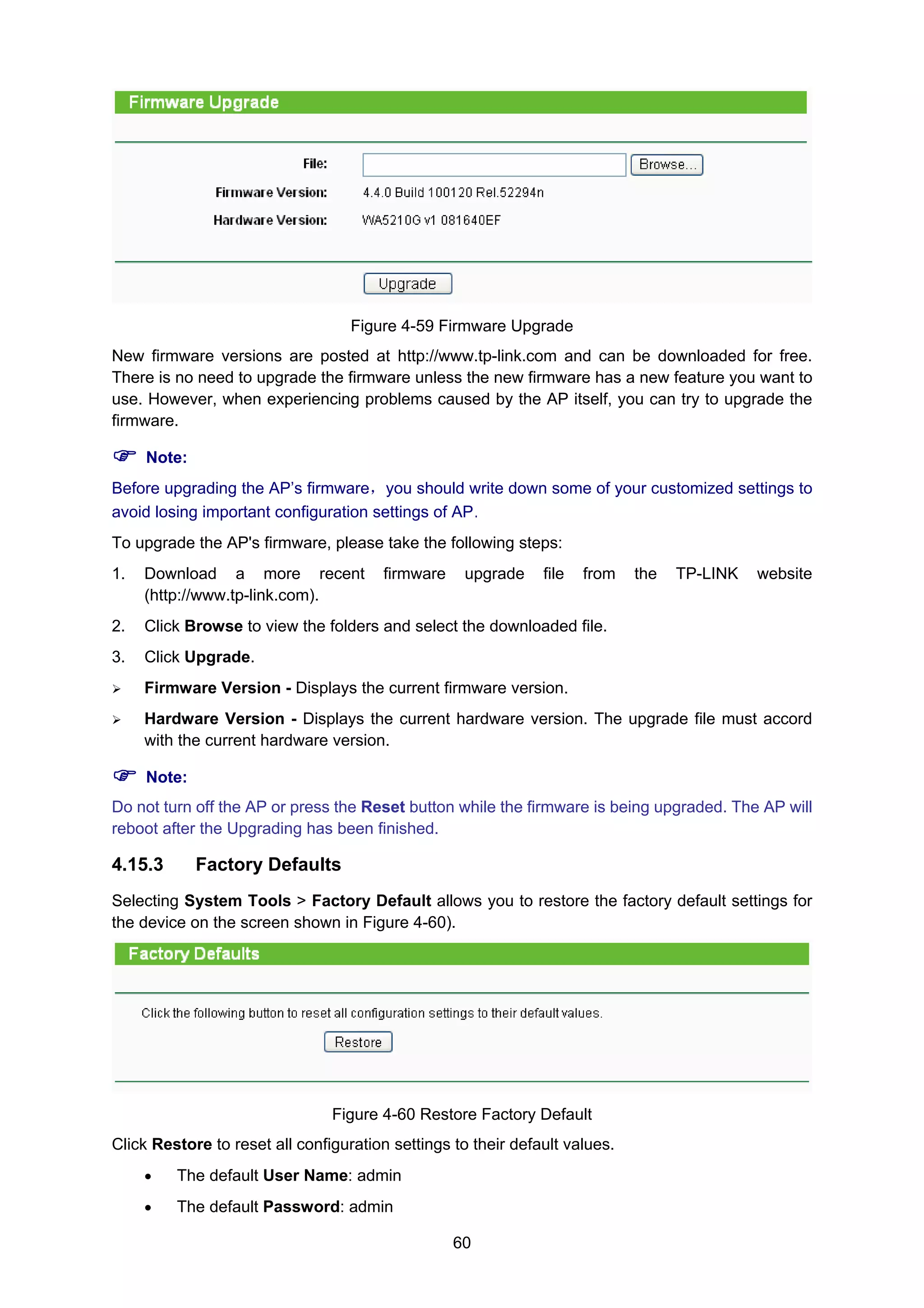 60
Figure 4-59 Firmware Upgrade
New firmware versions are posted at http://www.tp-link.com and can be downloaded for free.
There is no need to upgrade the firmware unless the new firmware has a new feature you want to
use. However, when experiencing problems caused by the AP itself, you can try to upgrade the
firmware.
Note:
Before upgrading the AP’s firmware，you should write down some of your customized settings to
avoid losing important configuration settings of AP.
To upgrade the AP's firmware, please take the following steps:
1. Download a more recent firmware upgrade file from the TP-LINK website
(http://www.tp-link.com).
2. Click Browse to view the folders and select the downloaded file.
3. Click Upgrade.
Firmware Version - Displays the current firmware version.
Hardware Version - Displays the current hardware version. The upgrade file must accord
with the current hardware version.
Note:
Do not turn off the AP or press the Reset button while the firmware is being upgraded. The AP will
reboot after the Upgrading has been finished.
4.15.3 Factory Defaults
Selecting System Tools > Factory Default allows you to restore the factory default settings for
the device on the screen shown in Figure 4-60).
Figure 4-60 Restore Factory Default
Click Restore to reset all configuration settings to their default values.
• The default User Name: admin
• The default Password: admin
 