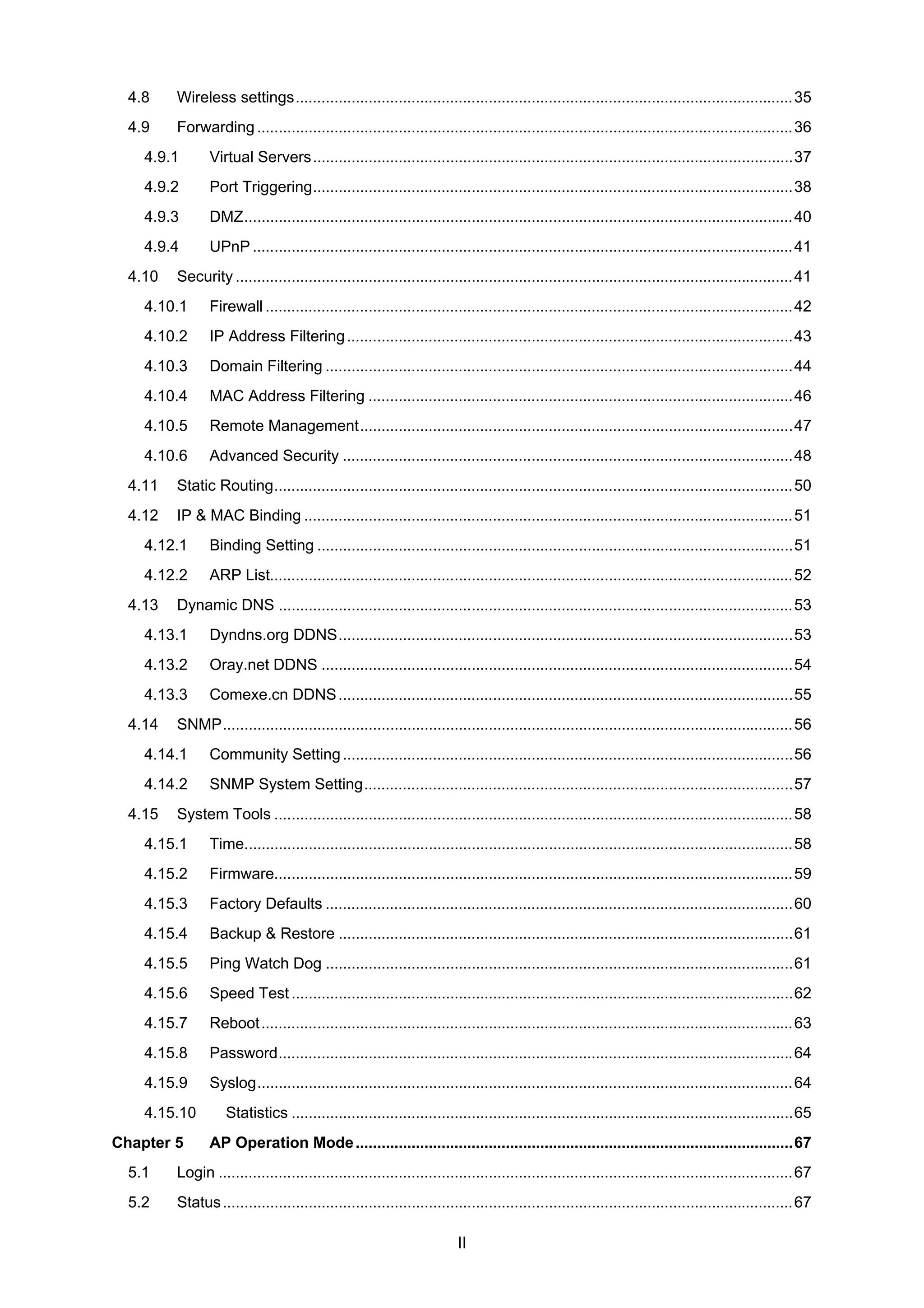 II
4.8 Wireless settings....................................................................................................................35
4.9 Forwarding .............................................................................................................................36
4.9.1 Virtual Servers................................................................................................................37
4.9.2 Port Triggering................................................................................................................38
4.9.3 DMZ................................................................................................................................40
4.9.4 UPnP ..............................................................................................................................41
4.10 Security ..................................................................................................................................41
4.10.1 Firewall ...........................................................................................................................42
4.10.2 IP Address Filtering........................................................................................................43
4.10.3 Domain Filtering .............................................................................................................44
4.10.4 MAC Address Filtering ...................................................................................................46
4.10.5 Remote Management.....................................................................................................47
4.10.6 Advanced Security .........................................................................................................48
4.11 Static Routing.........................................................................................................................50
4.12 IP & MAC Binding ..................................................................................................................51
4.12.1 Binding Setting ...............................................................................................................51
4.12.2 ARP List..........................................................................................................................52
4.13 Dynamic DNS ........................................................................................................................53
4.13.1 Dyndns.org DDNS..........................................................................................................53
4.13.2 Oray.net DDNS ..............................................................................................................54
4.13.3 Comexe.cn DDNS..........................................................................................................55
4.14 SNMP.....................................................................................................................................56
4.14.1 Community Setting.........................................................................................................56
4.14.2 SNMP System Setting....................................................................................................57
4.15 System Tools .........................................................................................................................58
4.15.1 Time................................................................................................................................58
4.15.2 Firmware.........................................................................................................................59
4.15.3 Factory Defaults .............................................................................................................60
4.15.4 Backup & Restore ..........................................................................................................61
4.15.5 Ping Watch Dog .............................................................................................................61
4.15.6 Speed Test.....................................................................................................................62
4.15.7 Reboot............................................................................................................................63
4.15.8 Password........................................................................................................................64
4.15.9 Syslog.............................................................................................................................64
4.15.10 Statistics .....................................................................................................................65
Chapter 5 AP Operation Mode......................................................................................................67
5.1 Login ......................................................................................................................................67
5.2 Status.....................................................................................................................................67
 