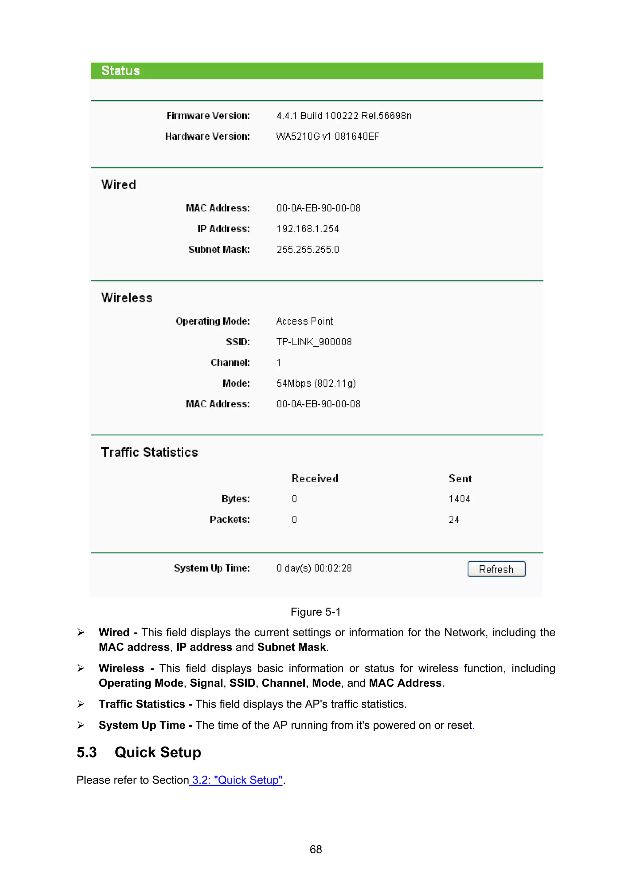 68
Figure 5-1
Wired - This field displays the current settings or information for the Network, including the
MAC address, IP address and Subnet Mask.
Wireless - This field displays basic information or status for wireless function, including
Operating Mode, Signal, SSID, Channel, Mode, and MAC Address.
Traffic Statistics - This field displays the AP's traffic statistics.
System Up Time - The time of the AP running from it's powered on or reset.
5.3 Quick Setup
Please refer to Section 3.2: "Quick Setup".
 