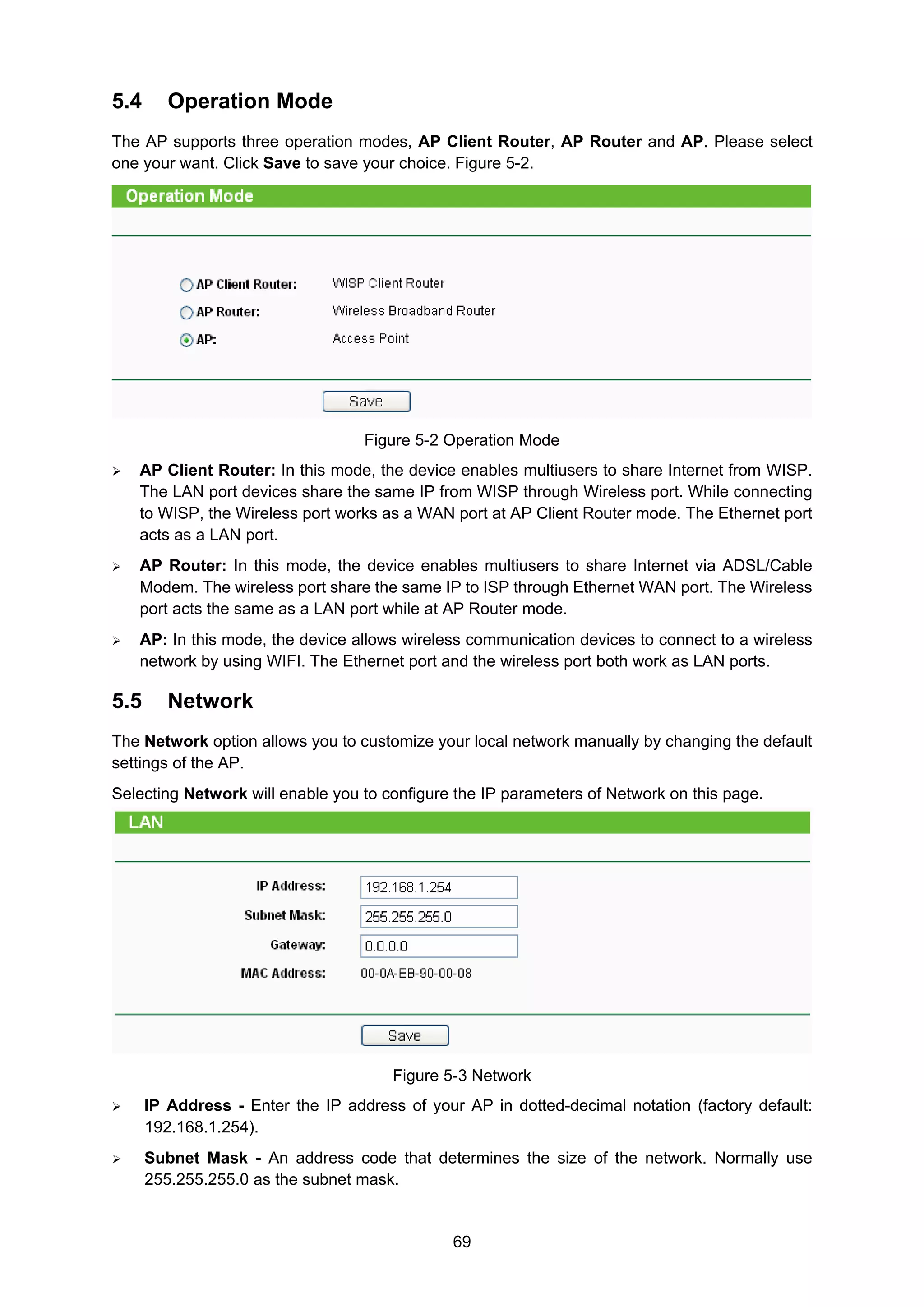 69
5.4 Operation Mode
The AP supports three operation modes, AP Client Router, AP Router and AP. Please select
one your want. Click Save to save your choice. Figure 5-2.
Figure 5-2 Operation Mode
AP Client Router: In this mode, the device enables multiusers to share Internet from WISP.
The LAN port devices share the same IP from WISP through Wireless port. While connecting
to WISP, the Wireless port works as a WAN port at AP Client Router mode. The Ethernet port
acts as a LAN port.
AP Router: In this mode, the device enables multiusers to share Internet via ADSL/Cable
Modem. The wireless port share the same IP to ISP through Ethernet WAN port. The Wireless
port acts the same as a LAN port while at AP Router mode.
AP: In this mode, the device allows wireless communication devices to connect to a wireless
network by using WIFI. The Ethernet port and the wireless port both work as LAN ports.
5.5 Network
The Network option allows you to customize your local network manually by changing the default
settings of the AP.
Selecting Network will enable you to configure the IP parameters of Network on this page.
Figure 5-3 Network
IP Address - Enter the IP address of your AP in dotted-decimal notation (factory default:
192.168.1.254).
Subnet Mask - An address code that determines the size of the network. Normally use
255.255.255.0 as the subnet mask.
 
