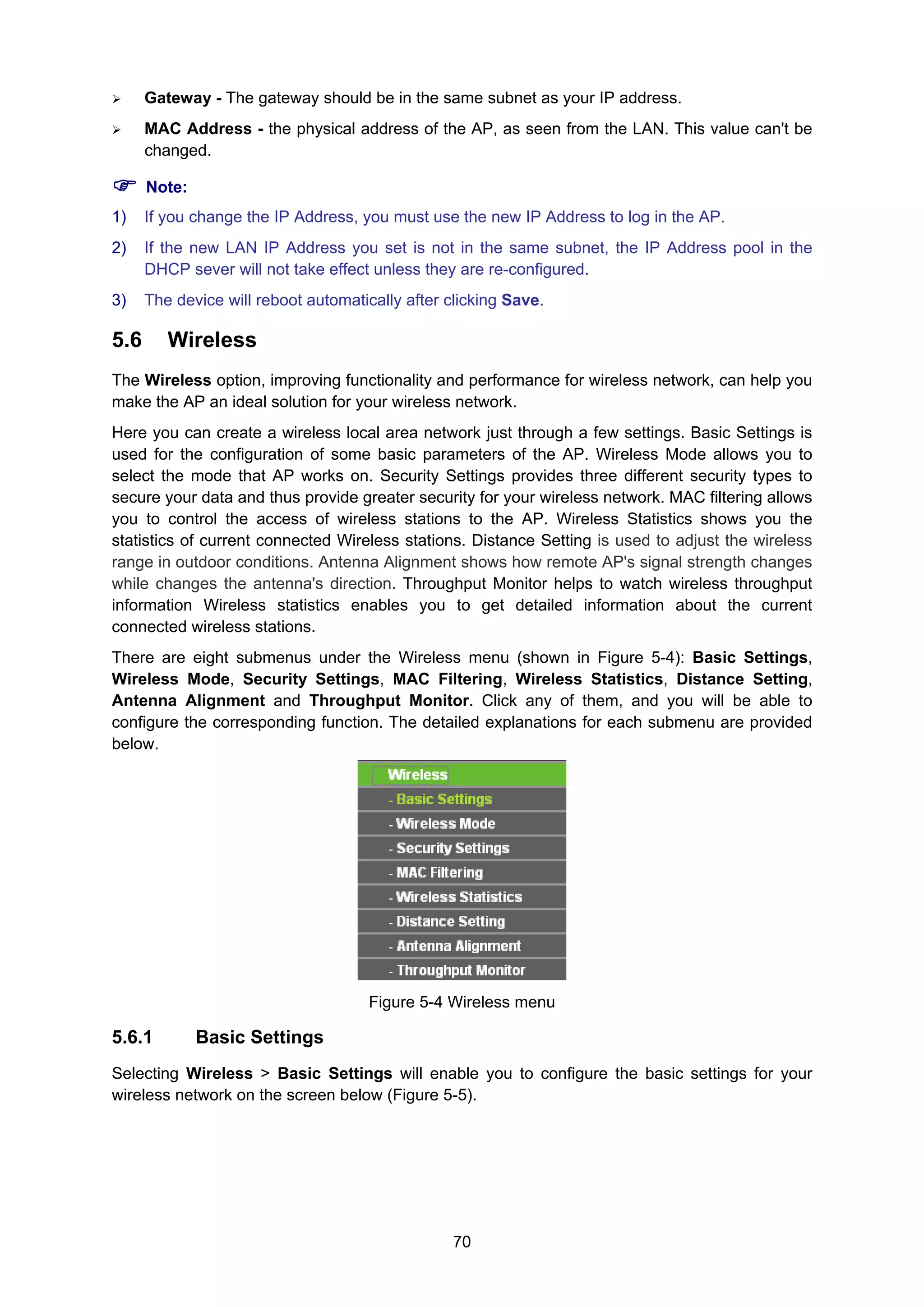 70
Gateway - The gateway should be in the same subnet as your IP address.
MAC Address - the physical address of the AP, as seen from the LAN. This value can't be
changed.
Note:
1) If you change the IP Address, you must use the new IP Address to log in the AP.
2) If the new LAN IP Address you set is not in the same subnet, the IP Address pool in the
DHCP sever will not take effect unless they are re-configured.
3) The device will reboot automatically after clicking Save.
5.6 Wireless
The Wireless option, improving functionality and performance for wireless network, can help you
make the AP an ideal solution for your wireless network.
Here you can create a wireless local area network just through a few settings. Basic Settings is
used for the configuration of some basic parameters of the AP. Wireless Mode allows you to
select the mode that AP works on. Security Settings provides three different security types to
secure your data and thus provide greater security for your wireless network. MAC filtering allows
you to control the access of wireless stations to the AP. Wireless Statistics shows you the
statistics of current connected Wireless stations. Distance Setting is used to adjust the wireless
range in outdoor conditions. Antenna Alignment shows how remote AP's signal strength changes
while changes the antenna's direction. Throughput Monitor helps to watch wireless throughput
information Wireless statistics enables you to get detailed information about the current
connected wireless stations.
There are eight submenus under the Wireless menu (shown in Figure 5-4): Basic Settings,
Wireless Mode, Security Settings, MAC Filtering, Wireless Statistics, Distance Setting,
Antenna Alignment and Throughput Monitor. Click any of them, and you will be able to
configure the corresponding function. The detailed explanations for each submenu are provided
below.
Figure 5-4 Wireless menu
5.6.1 Basic Settings
Selecting Wireless > Basic Settings will enable you to configure the basic settings for your
wireless network on the screen below (Figure 5-5).
 
