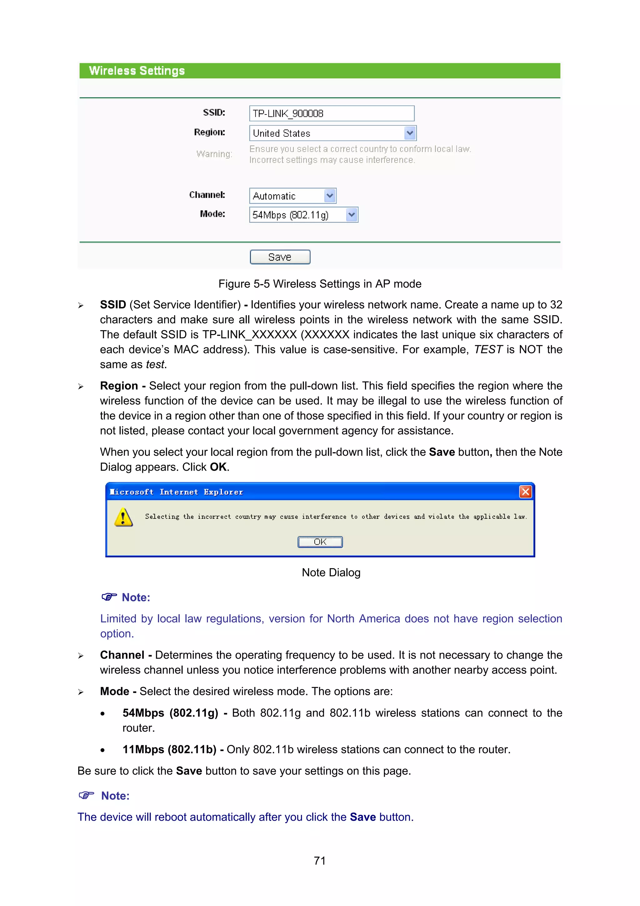 71
Figure 5-5 Wireless Settings in AP mode
SSID (Set Service Identifier) - Identifies your wireless network name. Create a name up to 32
characters and make sure all wireless points in the wireless network with the same SSID.
The default SSID is TP-LINK_XXXXXX (XXXXXX indicates the last unique six characters of
each device’s MAC address). This value is case-sensitive. For example, TEST is NOT the
same as test.
Region - Select your region from the pull-down list. This field specifies the region where the
wireless function of the device can be used. It may be illegal to use the wireless function of
the device in a region other than one of those specified in this field. If your country or region is
not listed, please contact your local government agency for assistance.
When you select your local region from the pull-down list, click the Save button, then the Note
Dialog appears. Click OK.
Note Dialog
Note:
Limited by local law regulations, version for North America does not have region selection
option.
Channel - Determines the operating frequency to be used. It is not necessary to change the
wireless channel unless you notice interference problems with another nearby access point.
Mode - Select the desired wireless mode. The options are:
• 54Mbps (802.11g) - Both 802.11g and 802.11b wireless stations can connect to the
router.
• 11Mbps (802.11b) - Only 802.11b wireless stations can connect to the router.
Be sure to click the Save button to save your settings on this page.
Note:
The device will reboot automatically after you click the Save button.
 