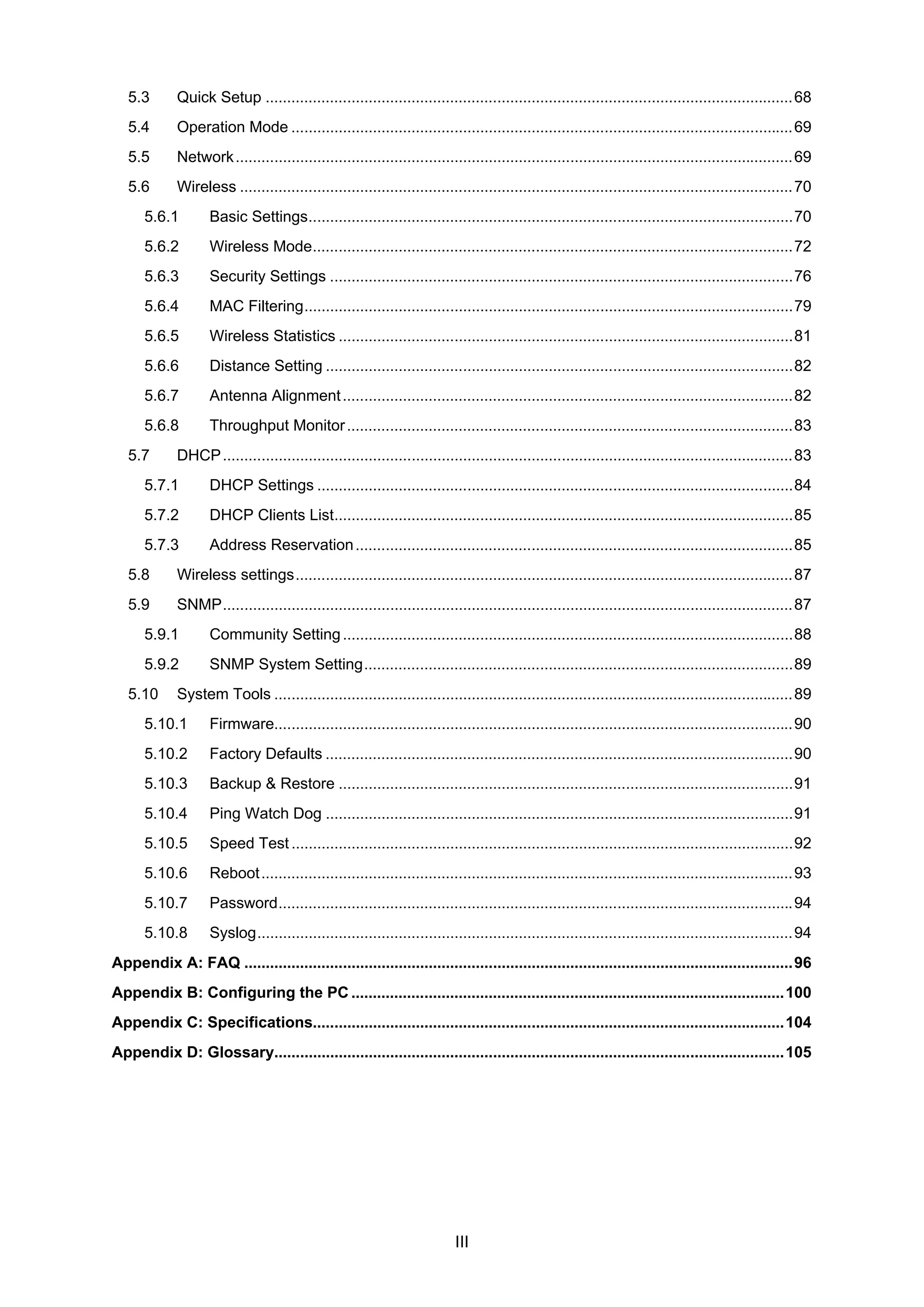 III
5.3 Quick Setup ...........................................................................................................................68
5.4 Operation Mode .....................................................................................................................69
5.5 Network..................................................................................................................................69
5.6 Wireless .................................................................................................................................70
5.6.1 Basic Settings.................................................................................................................70
5.6.2 Wireless Mode................................................................................................................72
5.6.3 Security Settings ............................................................................................................76
5.6.4 MAC Filtering..................................................................................................................79
5.6.5 Wireless Statistics ..........................................................................................................81
5.6.6 Distance Setting .............................................................................................................82
5.6.7 Antenna Alignment.........................................................................................................82
5.6.8 Throughput Monitor........................................................................................................83
5.7 DHCP.....................................................................................................................................83
5.7.1 DHCP Settings ...............................................................................................................84
5.7.2 DHCP Clients List...........................................................................................................85
5.7.3 Address Reservation......................................................................................................85
5.8 Wireless settings....................................................................................................................87
5.9 SNMP.....................................................................................................................................87
5.9.1 Community Setting.........................................................................................................88
5.9.2 SNMP System Setting....................................................................................................89
5.10 System Tools .........................................................................................................................89
5.10.1 Firmware.........................................................................................................................90
5.10.2 Factory Defaults .............................................................................................................90
5.10.3 Backup & Restore ..........................................................................................................91
5.10.4 Ping Watch Dog .............................................................................................................91
5.10.5 Speed Test.....................................................................................................................92
5.10.6 Reboot............................................................................................................................93
5.10.7 Password........................................................................................................................94
5.10.8 Syslog.............................................................................................................................94
Appendix A: FAQ ................................................................................................................................96
Appendix B: Configuring the PC .....................................................................................................100
Appendix C: Specifications..............................................................................................................104
Appendix D: Glossary.......................................................................................................................105
 