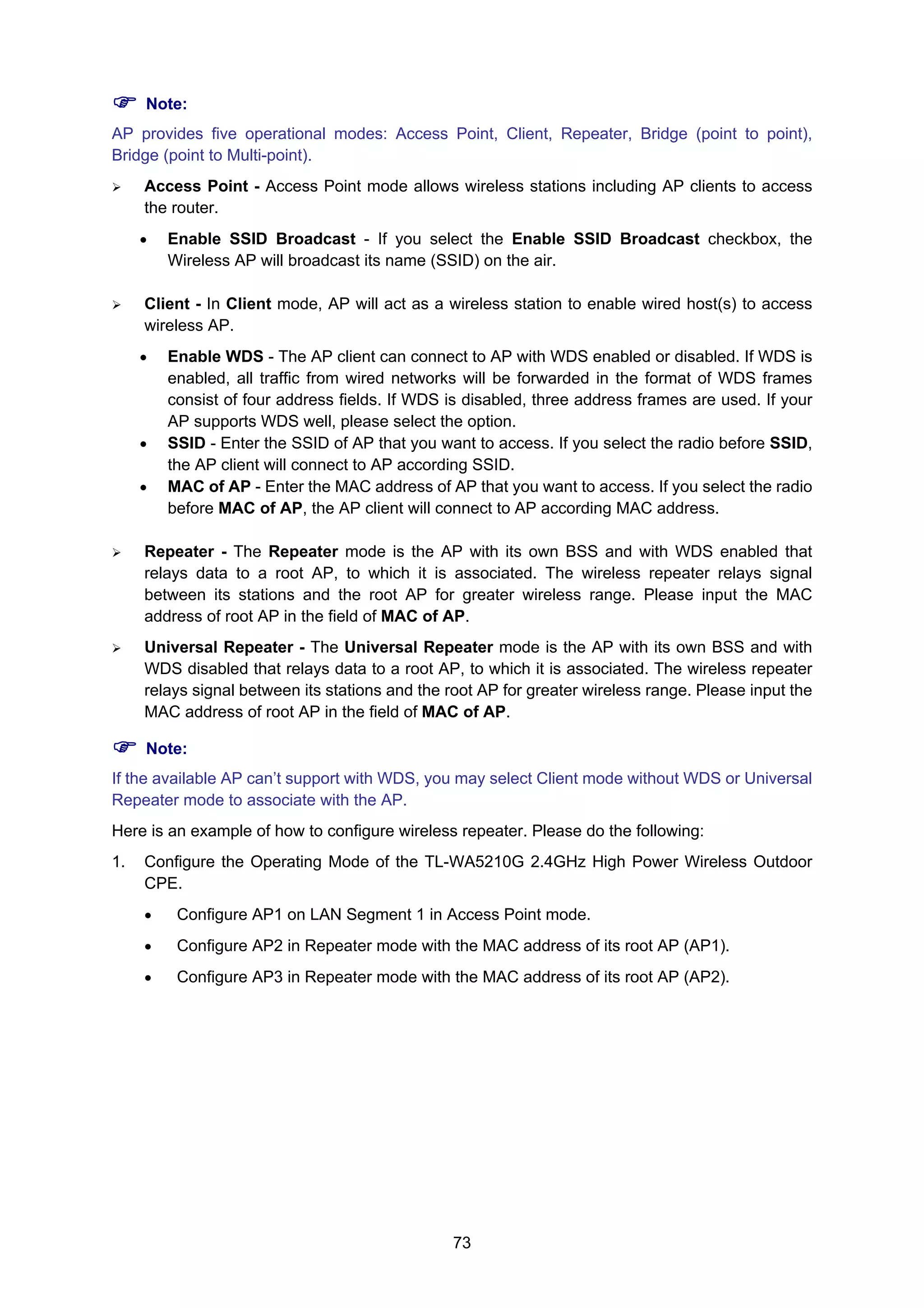 73
Note:
AP provides five operational modes: Access Point, Client, Repeater, Bridge (point to point),
Bridge (point to Multi-point).
Access Point - Access Point mode allows wireless stations including AP clients to access
the router.
• Enable SSID Broadcast - If you select the Enable SSID Broadcast checkbox, the
Wireless AP will broadcast its name (SSID) on the air.
Client - In Client mode, AP will act as a wireless station to enable wired host(s) to access
wireless AP.
• Enable WDS - The AP client can connect to AP with WDS enabled or disabled. If WDS is
enabled, all traffic from wired networks will be forwarded in the format of WDS frames
consist of four address fields. If WDS is disabled, three address frames are used. If your
AP supports WDS well, please select the option.
• SSID - Enter the SSID of AP that you want to access. If you select the radio before SSID,
the AP client will connect to AP according SSID.
• MAC of AP - Enter the MAC address of AP that you want to access. If you select the radio
before MAC of AP, the AP client will connect to AP according MAC address.
Repeater - The Repeater mode is the AP with its own BSS and with WDS enabled that
relays data to a root AP, to which it is associated. The wireless repeater relays signal
between its stations and the root AP for greater wireless range. Please input the MAC
address of root AP in the field of MAC of AP.
Universal Repeater - The Universal Repeater mode is the AP with its own BSS and with
WDS disabled that relays data to a root AP, to which it is associated. The wireless repeater
relays signal between its stations and the root AP for greater wireless range. Please input the
MAC address of root AP in the field of MAC of AP.
Note:
If the available AP can’t support with WDS, you may select Client mode without WDS or Universal
Repeater mode to associate with the AP.
Here is an example of how to configure wireless repeater. Please do the following:
1. Configure the Operating Mode of the TL-WA5210G 2.4GHz High Power Wireless Outdoor
CPE.
• Configure AP1 on LAN Segment 1 in Access Point mode.
• Configure AP2 in Repeater mode with the MAC address of its root AP (AP1).
• Configure AP3 in Repeater mode with the MAC address of its root AP (AP2).
 