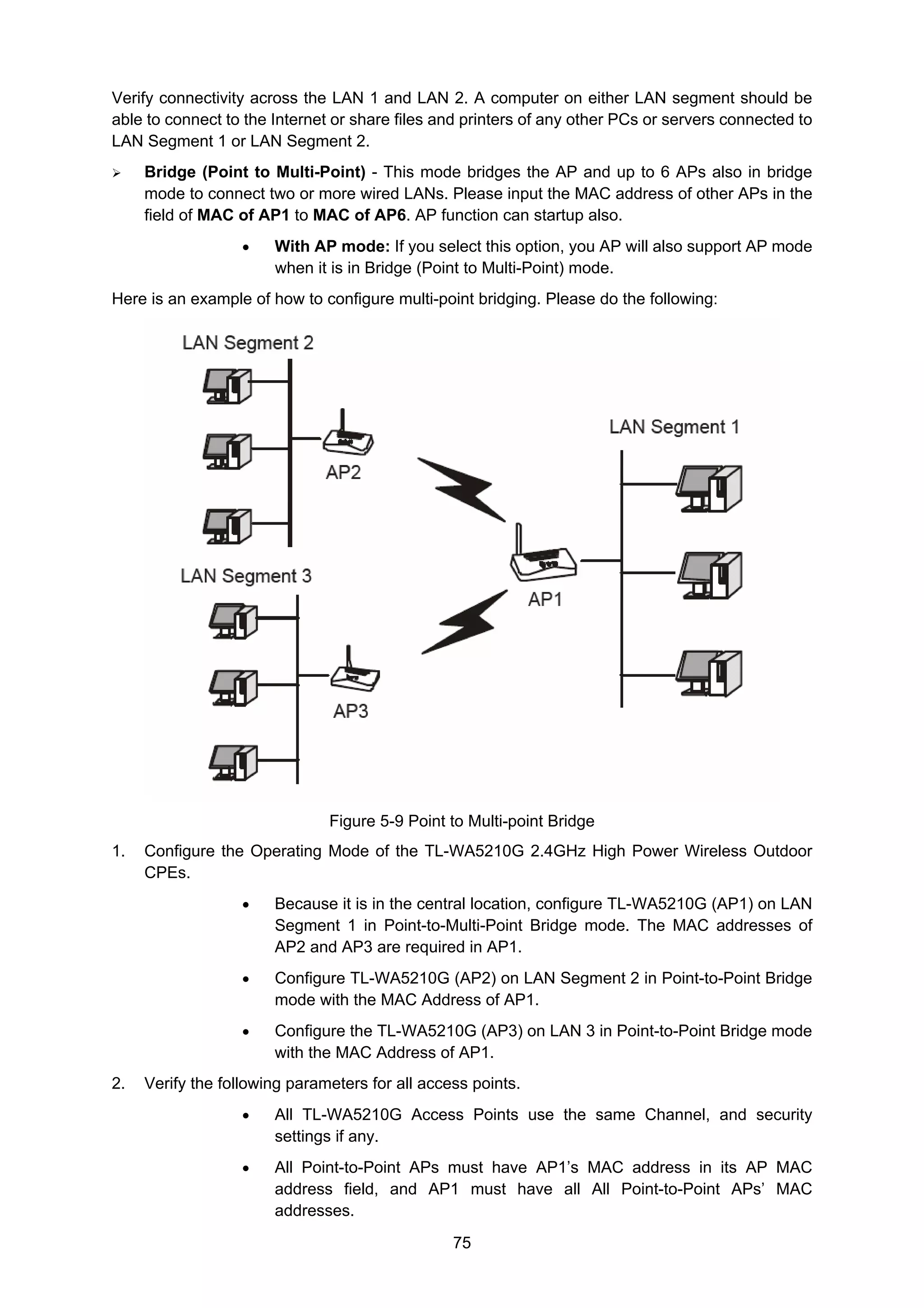 75
Verify connectivity across the LAN 1 and LAN 2. A computer on either LAN segment should be
able to connect to the Internet or share files and printers of any other PCs or servers connected to
LAN Segment 1 or LAN Segment 2.
Bridge (Point to Multi-Point) - This mode bridges the AP and up to 6 APs also in bridge
mode to connect two or more wired LANs. Please input the MAC address of other APs in the
field of MAC of AP1 to MAC of AP6. AP function can startup also.
• With AP mode: If you select this option, you AP will also support AP mode
when it is in Bridge (Point to Multi-Point) mode.
Here is an example of how to configure multi-point bridging. Please do the following:
Figure 5-9 Point to Multi-point Bridge
1. Configure the Operating Mode of the TL-WA5210G 2.4GHz High Power Wireless Outdoor
CPEs.
• Because it is in the central location, configure TL-WA5210G (AP1) on LAN
Segment 1 in Point-to-Multi-Point Bridge mode. The MAC addresses of
AP2 and AP3 are required in AP1.
• Configure TL-WA5210G (AP2) on LAN Segment 2 in Point-to-Point Bridge
mode with the MAC Address of AP1.
• Configure the TL-WA5210G (AP3) on LAN 3 in Point-to-Point Bridge mode
with the MAC Address of AP1.
2. Verify the following parameters for all access points.
• All TL-WA5210G Access Points use the same Channel, and security
settings if any.
• All Point-to-Point APs must have AP1’s MAC address in its AP MAC
address field, and AP1 must have all All Point-to-Point APs’ MAC
addresses.
 