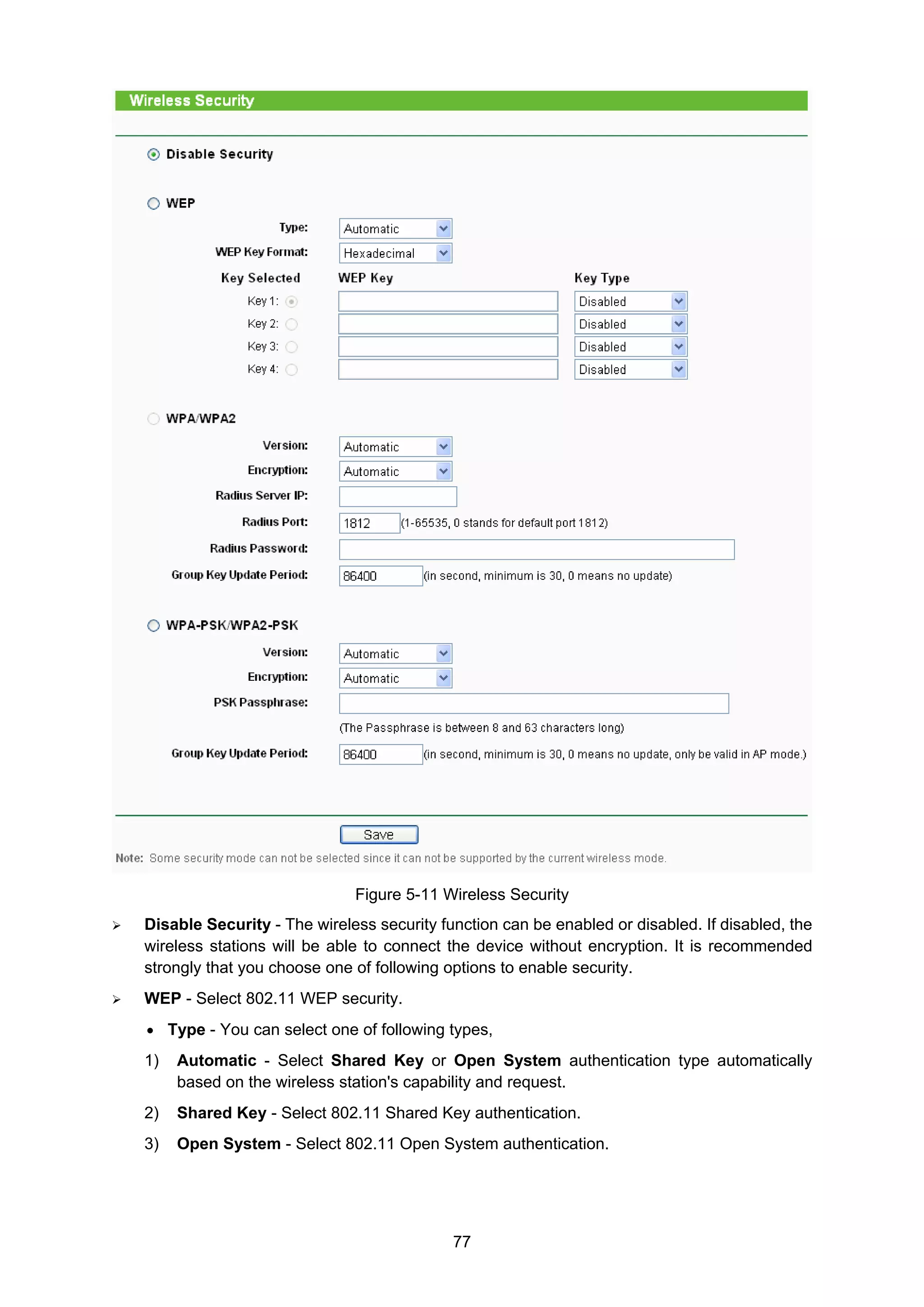 77
Figure 5-11 Wireless Security
Disable Security - The wireless security function can be enabled or disabled. If disabled, the
wireless stations will be able to connect the device without encryption. It is recommended
strongly that you choose one of following options to enable security.
WEP - Select 802.11 WEP security.
• Type - You can select one of following types,
1) Automatic - Select Shared Key or Open System authentication type automatically
based on the wireless station's capability and request.
2) Shared Key - Select 802.11 Shared Key authentication.
3) Open System - Select 802.11 Open System authentication.
 