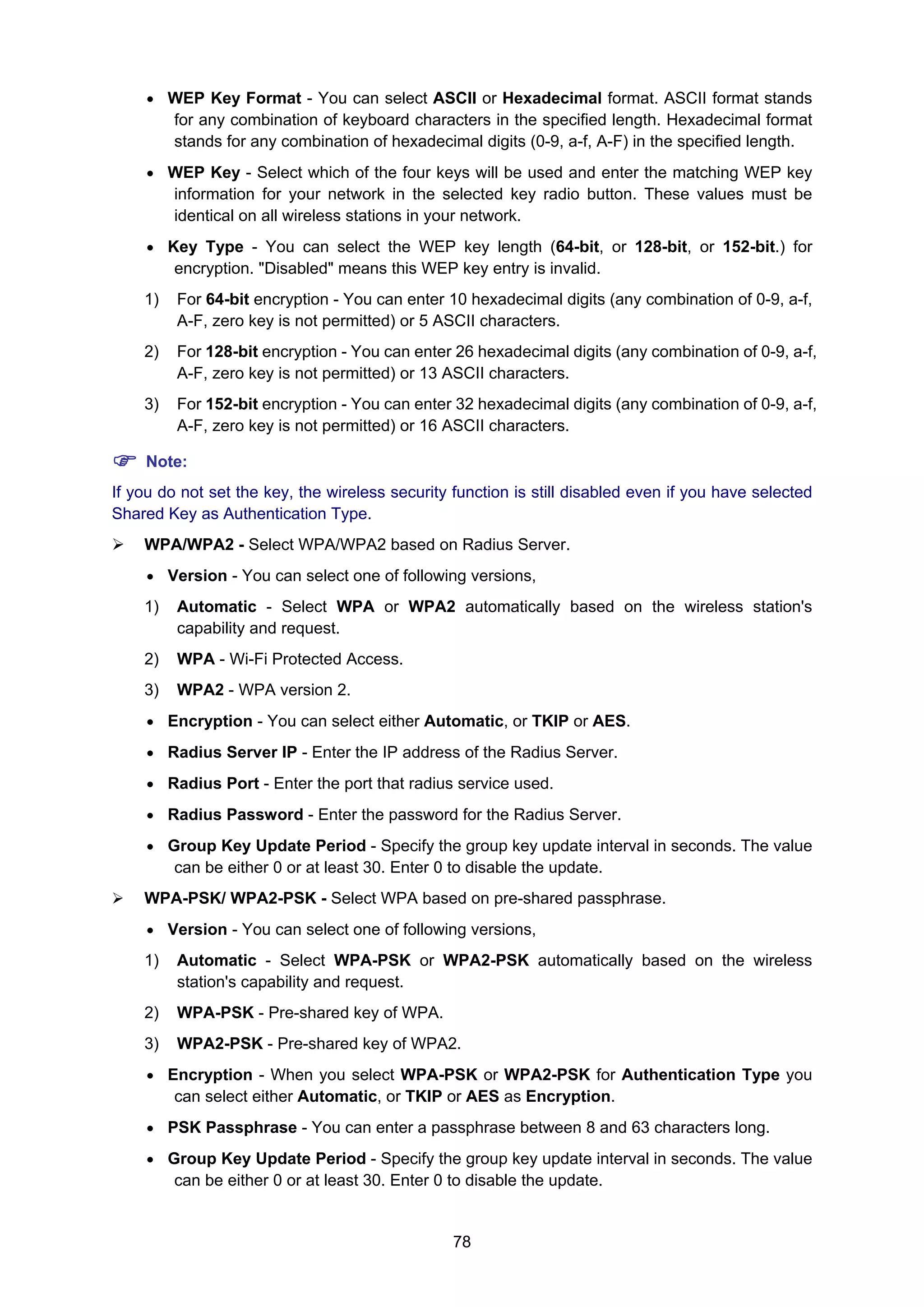 78
• WEP Key Format - You can select ASCII or Hexadecimal format. ASCII format stands
for any combination of keyboard characters in the specified length. Hexadecimal format
stands for any combination of hexadecimal digits (0-9, a-f, A-F) in the specified length.
• WEP Key - Select which of the four keys will be used and enter the matching WEP key
information for your network in the selected key radio button. These values must be
identical on all wireless stations in your network.
• Key Type - You can select the WEP key length (64-bit, or 128-bit, or 152-bit.) for
encryption. "Disabled" means this WEP key entry is invalid.
1) For 64-bit encryption - You can enter 10 hexadecimal digits (any combination of 0-9, a-f,
A-F, zero key is not permitted) or 5 ASCII characters.
2) For 128-bit encryption - You can enter 26 hexadecimal digits (any combination of 0-9, a-f,
A-F, zero key is not permitted) or 13 ASCII characters.
3) For 152-bit encryption - You can enter 32 hexadecimal digits (any combination of 0-9, a-f,
A-F, zero key is not permitted) or 16 ASCII characters.
Note:
If you do not set the key, the wireless security function is still disabled even if you have selected
Shared Key as Authentication Type.
WPA/WPA2 - Select WPA/WPA2 based on Radius Server.
• Version - You can select one of following versions,
1) Automatic - Select WPA or WPA2 automatically based on the wireless station's
capability and request.
2) WPA - Wi-Fi Protected Access.
3) WPA2 - WPA version 2.
• Encryption - You can select either Automatic, or TKIP or AES.
• Radius Server IP - Enter the IP address of the Radius Server.
• Radius Port - Enter the port that radius service used.
• Radius Password - Enter the password for the Radius Server.
• Group Key Update Period - Specify the group key update interval in seconds. The value
can be either 0 or at least 30. Enter 0 to disable the update.
WPA-PSK/ WPA2-PSK - Select WPA based on pre-shared passphrase.
• Version - You can select one of following versions,
1) Automatic - Select WPA-PSK or WPA2-PSK automatically based on the wireless
station's capability and request.
2) WPA-PSK - Pre-shared key of WPA.
3) WPA2-PSK - Pre-shared key of WPA2.
• Encryption - When you select WPA-PSK or WPA2-PSK for Authentication Type you
can select either Automatic, or TKIP or AES as Encryption.
• PSK Passphrase - You can enter a passphrase between 8 and 63 characters long.
• Group Key Update Period - Specify the group key update interval in seconds. The value
can be either 0 or at least 30. Enter 0 to disable the update.
 