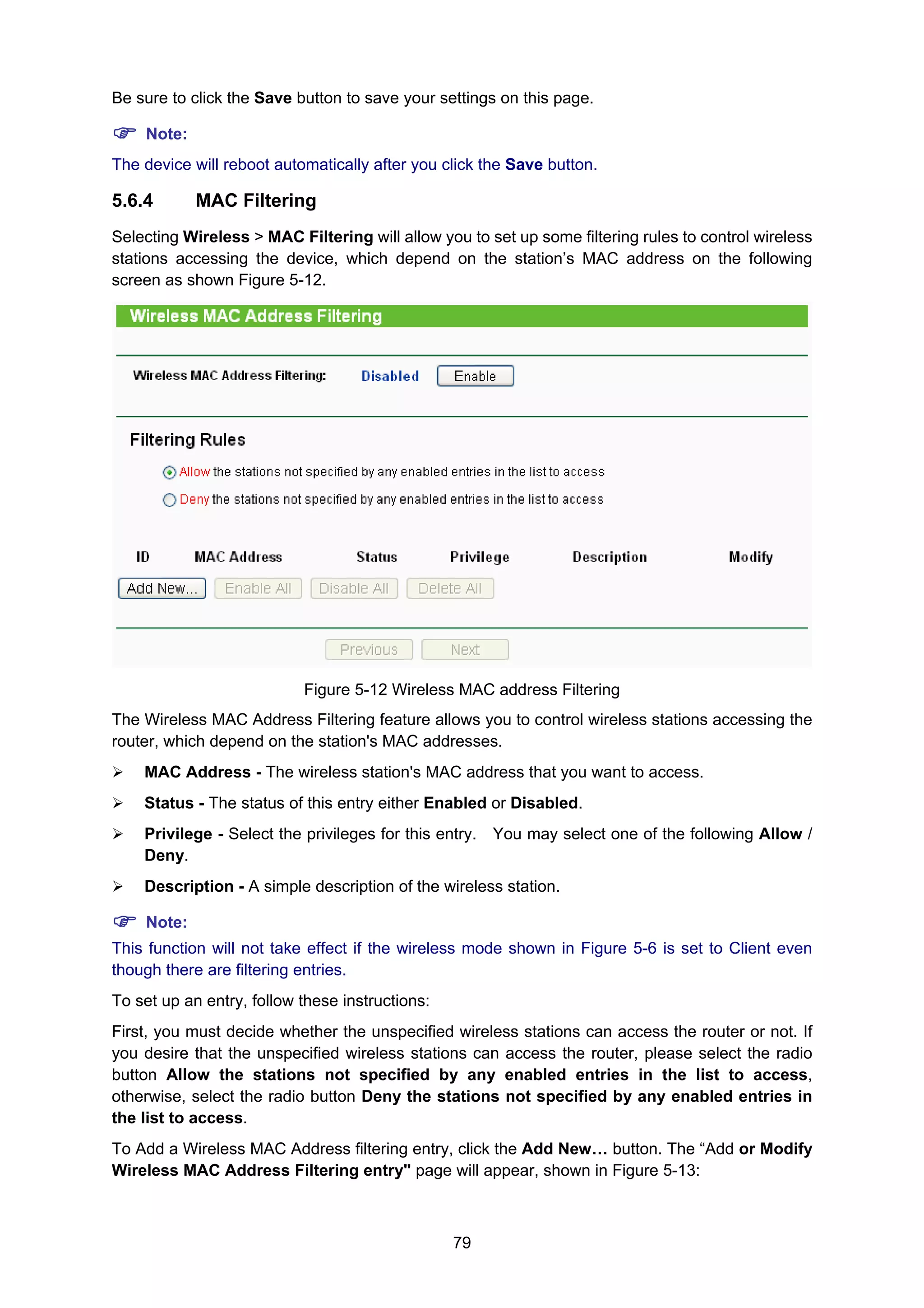 79
Be sure to click the Save button to save your settings on this page.
Note:
The device will reboot automatically after you click the Save button.
5.6.4 MAC Filtering
Selecting Wireless > MAC Filtering will allow you to set up some filtering rules to control wireless
stations accessing the device, which depend on the station’s MAC address on the following
screen as shown Figure 5-12.
Figure 5-12 Wireless MAC address Filtering
The Wireless MAC Address Filtering feature allows you to control wireless stations accessing the
router, which depend on the station's MAC addresses.
MAC Address - The wireless station's MAC address that you want to access.
Status - The status of this entry either Enabled or Disabled.
Privilege - Select the privileges for this entry. You may select one of the following Allow /
Deny.
Description - A simple description of the wireless station.
Note:
This function will not take effect if the wireless mode shown in Figure 5-6 is set to Client even
though there are filtering entries.
To set up an entry, follow these instructions:
First, you must decide whether the unspecified wireless stations can access the router or not. If
you desire that the unspecified wireless stations can access the router, please select the radio
button Allow the stations not specified by any enabled entries in the list to access,
otherwise, select the radio button Deny the stations not specified by any enabled entries in
the list to access.
To Add a Wireless MAC Address filtering entry, click the Add New… button. The “Add or Modify
Wireless MAC Address Filtering entry" page will appear, shown in Figure 5-13:
 