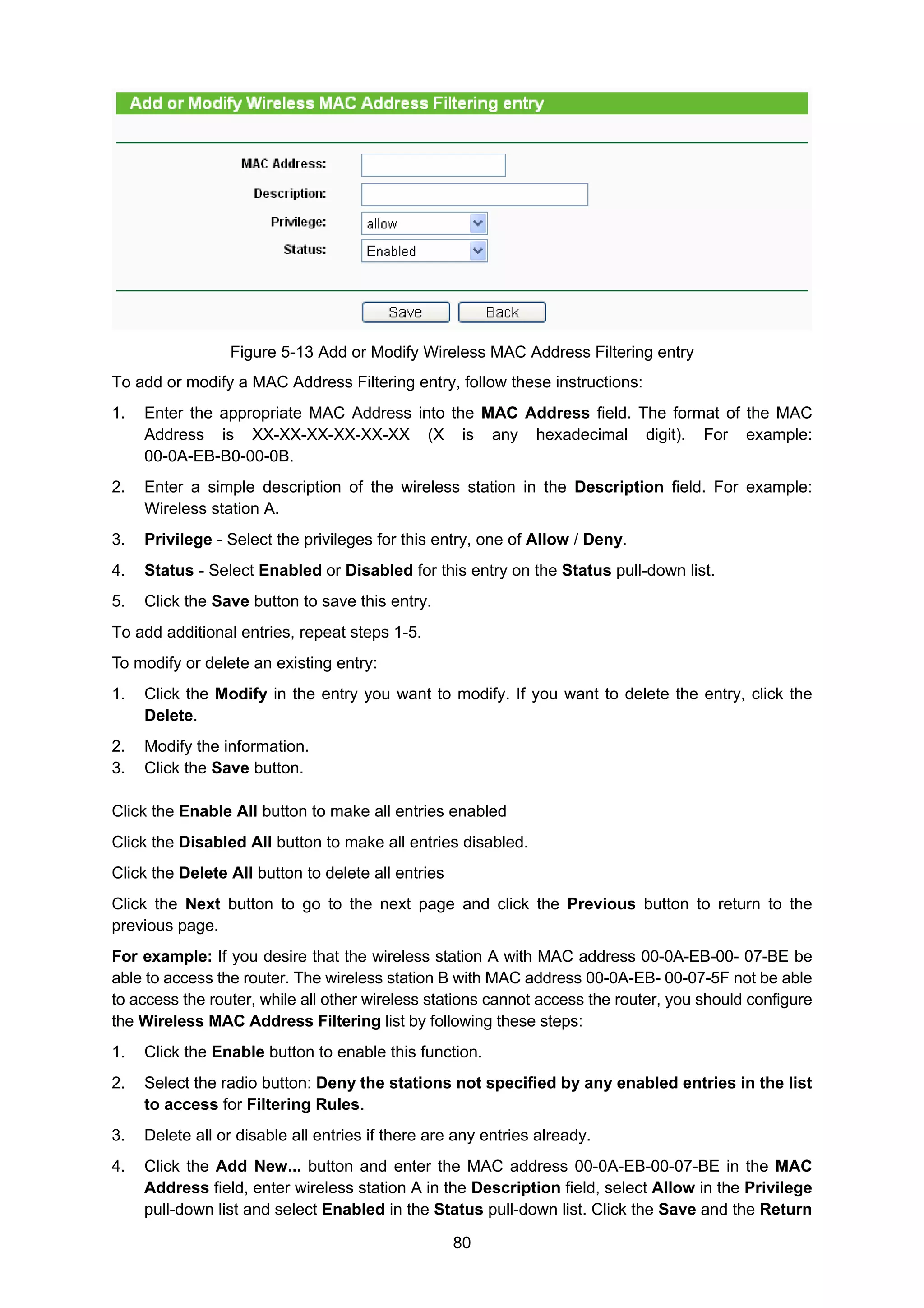 80
Figure 5-13 Add or Modify Wireless MAC Address Filtering entry
To add or modify a MAC Address Filtering entry, follow these instructions:
1. Enter the appropriate MAC Address into the MAC Address field. The format of the MAC
Address is XX-XX-XX-XX-XX-XX (X is any hexadecimal digit). For example:
00-0A-EB-B0-00-0B.
2. Enter a simple description of the wireless station in the Description field. For example:
Wireless station A.
3. Privilege - Select the privileges for this entry, one of Allow / Deny.
4. Status - Select Enabled or Disabled for this entry on the Status pull-down list.
5. Click the Save button to save this entry.
To add additional entries, repeat steps 1-5.
To modify or delete an existing entry:
1. Click the Modify in the entry you want to modify. If you want to delete the entry, click the
Delete.
2. Modify the information.
3. Click the Save button.
Click the Enable All button to make all entries enabled
Click the Disabled All button to make all entries disabled.
Click the Delete All button to delete all entries
Click the Next button to go to the next page and click the Previous button to return to the
previous page.
For example: If you desire that the wireless station A with MAC address 00-0A-EB-00- 07-BE be
able to access the router. The wireless station B with MAC address 00-0A-EB- 00-07-5F not be able
to access the router, while all other wireless stations cannot access the router, you should configure
the Wireless MAC Address Filtering list by following these steps:
1. Click the Enable button to enable this function.
2. Select the radio button: Deny the stations not specified by any enabled entries in the list
to access for Filtering Rules.
3. Delete all or disable all entries if there are any entries already.
4. Click the Add New... button and enter the MAC address 00-0A-EB-00-07-BE in the MAC
Address field, enter wireless station A in the Description field, select Allow in the Privilege
pull-down list and select Enabled in the Status pull-down list. Click the Save and the Return
 