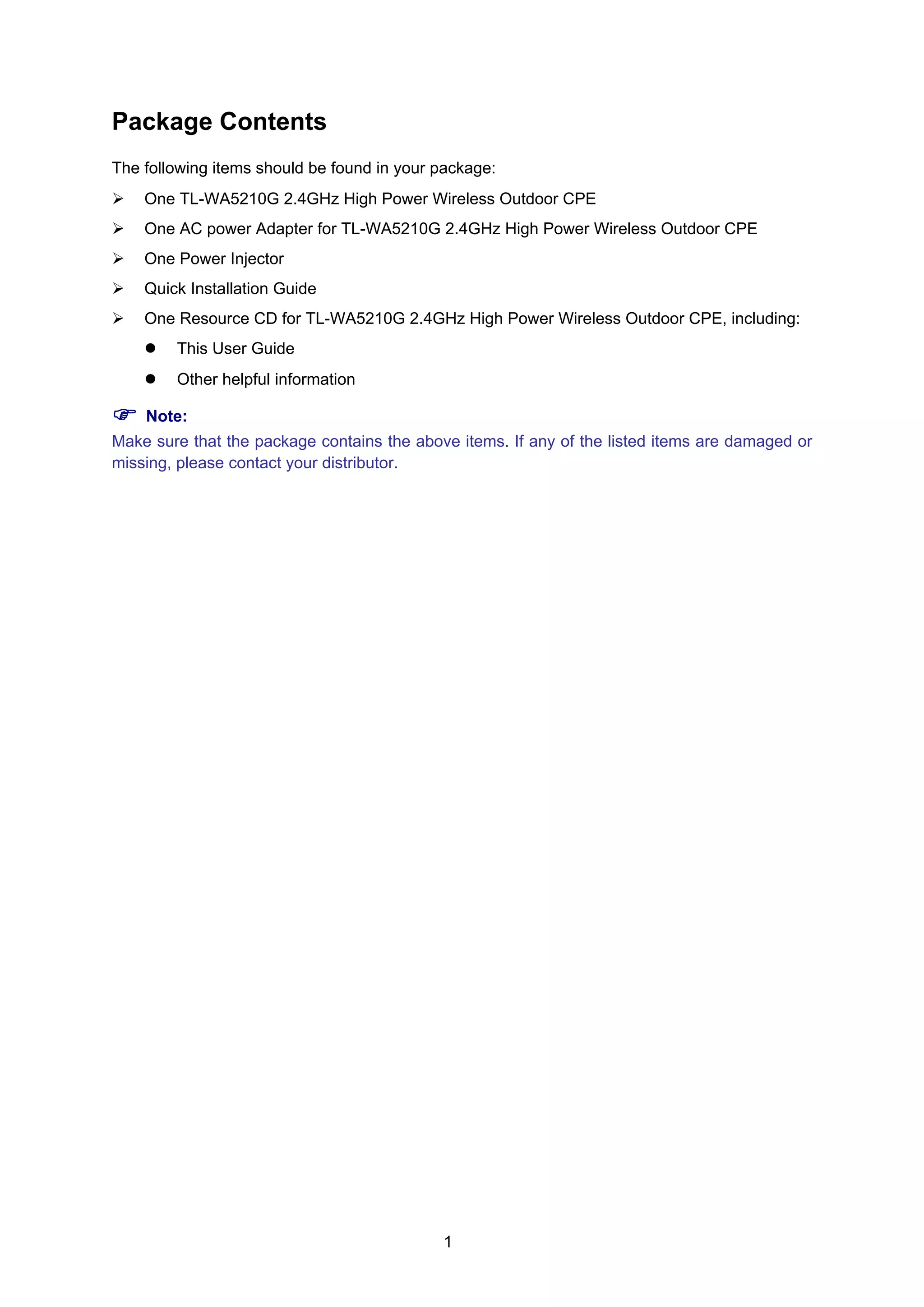 1
Package Contents
The following items should be found in your package:
One TL-WA5210G 2.4GHz High Power Wireless Outdoor CPE
One AC power Adapter for TL-WA5210G 2.4GHz High Power Wireless Outdoor CPE
One Power Injector
Quick Installation Guide
One Resource CD for TL-WA5210G 2.4GHz High Power Wireless Outdoor CPE, including:
This User Guide
Other helpful information
Note:
Make sure that the package contains the above items. If any of the listed items are damaged or
missing, please contact your distributor.
 