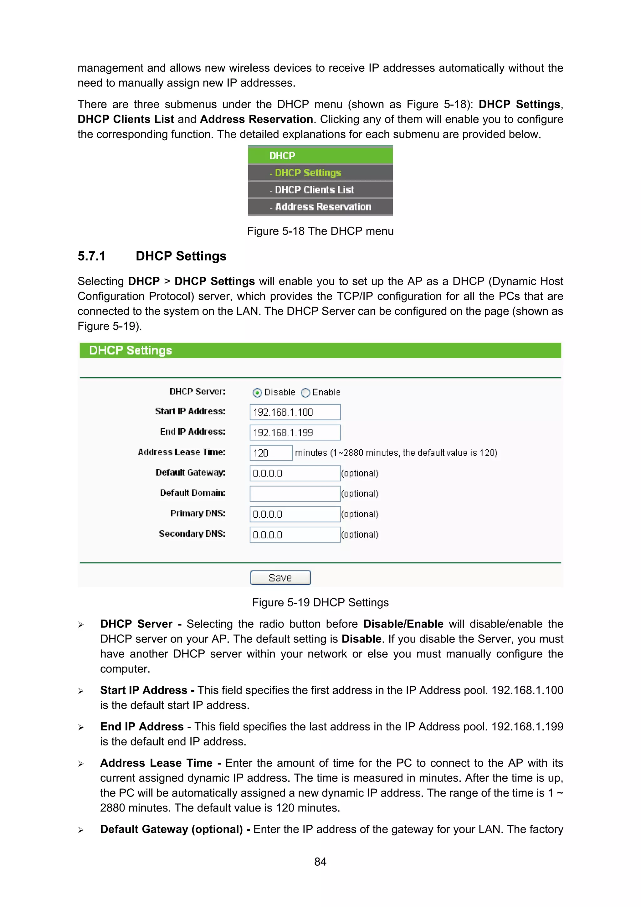 84
management and allows new wireless devices to receive IP addresses automatically without the
need to manually assign new IP addresses.
There are three submenus under the DHCP menu (shown as Figure 5-18): DHCP Settings,
DHCP Clients List and Address Reservation. Clicking any of them will enable you to configure
the corresponding function. The detailed explanations for each submenu are provided below.
Figure 5-18 The DHCP menu
5.7.1 DHCP Settings
Selecting DHCP > DHCP Settings will enable you to set up the AP as a DHCP (Dynamic Host
Configuration Protocol) server, which provides the TCP/IP configuration for all the PCs that are
connected to the system on the LAN. The DHCP Server can be configured on the page (shown as
Figure 5-19).
Figure 5-19 DHCP Settings
DHCP Server - Selecting the radio button before Disable/Enable will disable/enable the
DHCP server on your AP. The default setting is Disable. If you disable the Server, you must
have another DHCP server within your network or else you must manually configure the
computer.
Start IP Address - This field specifies the first address in the IP Address pool. 192.168.1.100
is the default start IP address.
End IP Address - This field specifies the last address in the IP Address pool. 192.168.1.199
is the default end IP address.
Address Lease Time - Enter the amount of time for the PC to connect to the AP with its
current assigned dynamic IP address. The time is measured in minutes. After the time is up,
the PC will be automatically assigned a new dynamic IP address. The range of the time is 1 ~
2880 minutes. The default value is 120 minutes.
Default Gateway (optional) - Enter the IP address of the gateway for your LAN. The factory
 