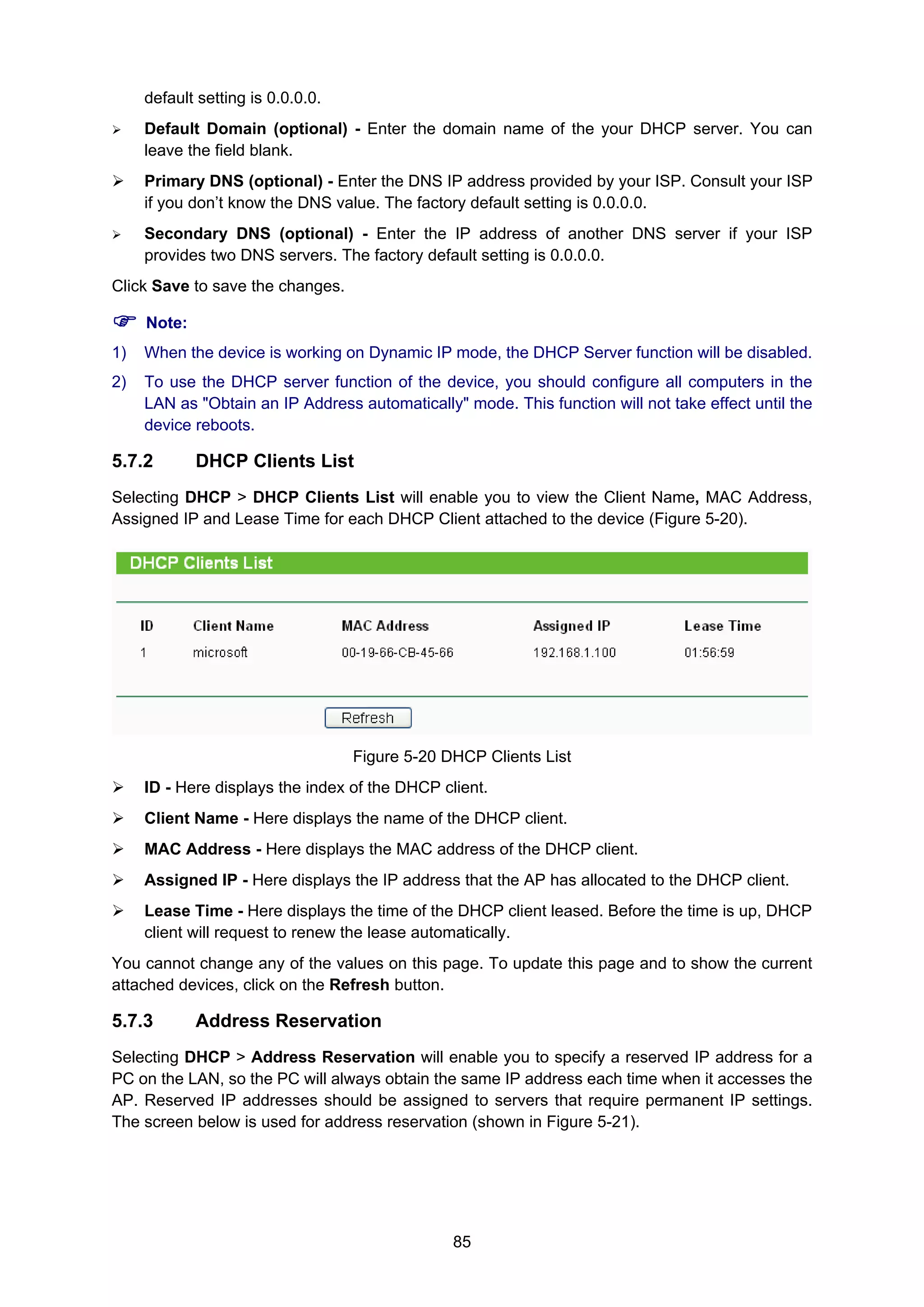 85
default setting is 0.0.0.0.
Default Domain (optional) - Enter the domain name of the your DHCP server. You can
leave the field blank.
Primary DNS (optional) - Enter the DNS IP address provided by your ISP. Consult your ISP
if you don’t know the DNS value. The factory default setting is 0.0.0.0.
Secondary DNS (optional) - Enter the IP address of another DNS server if your ISP
provides two DNS servers. The factory default setting is 0.0.0.0.
Click Save to save the changes.
Note:
1) When the device is working on Dynamic IP mode, the DHCP Server function will be disabled.
2) To use the DHCP server function of the device, you should configure all computers in the
LAN as "Obtain an IP Address automatically" mode. This function will not take effect until the
device reboots.
5.7.2 DHCP Clients List
Selecting DHCP > DHCP Clients List will enable you to view the Client Name, MAC Address,
Assigned IP and Lease Time for each DHCP Client attached to the device (Figure 5-20).
Figure 5-20 DHCP Clients List
ID - Here displays the index of the DHCP client.
Client Name - Here displays the name of the DHCP client.
MAC Address - Here displays the MAC address of the DHCP client.
Assigned IP - Here displays the IP address that the AP has allocated to the DHCP client.
Lease Time - Here displays the time of the DHCP client leased. Before the time is up, DHCP
client will request to renew the lease automatically.
You cannot change any of the values on this page. To update this page and to show the current
attached devices, click on the Refresh button.
5.7.3 Address Reservation
Selecting DHCP > Address Reservation will enable you to specify a reserved IP address for a
PC on the LAN, so the PC will always obtain the same IP address each time when it accesses the
AP. Reserved IP addresses should be assigned to servers that require permanent IP settings.
The screen below is used for address reservation (shown in Figure 5-21).
 