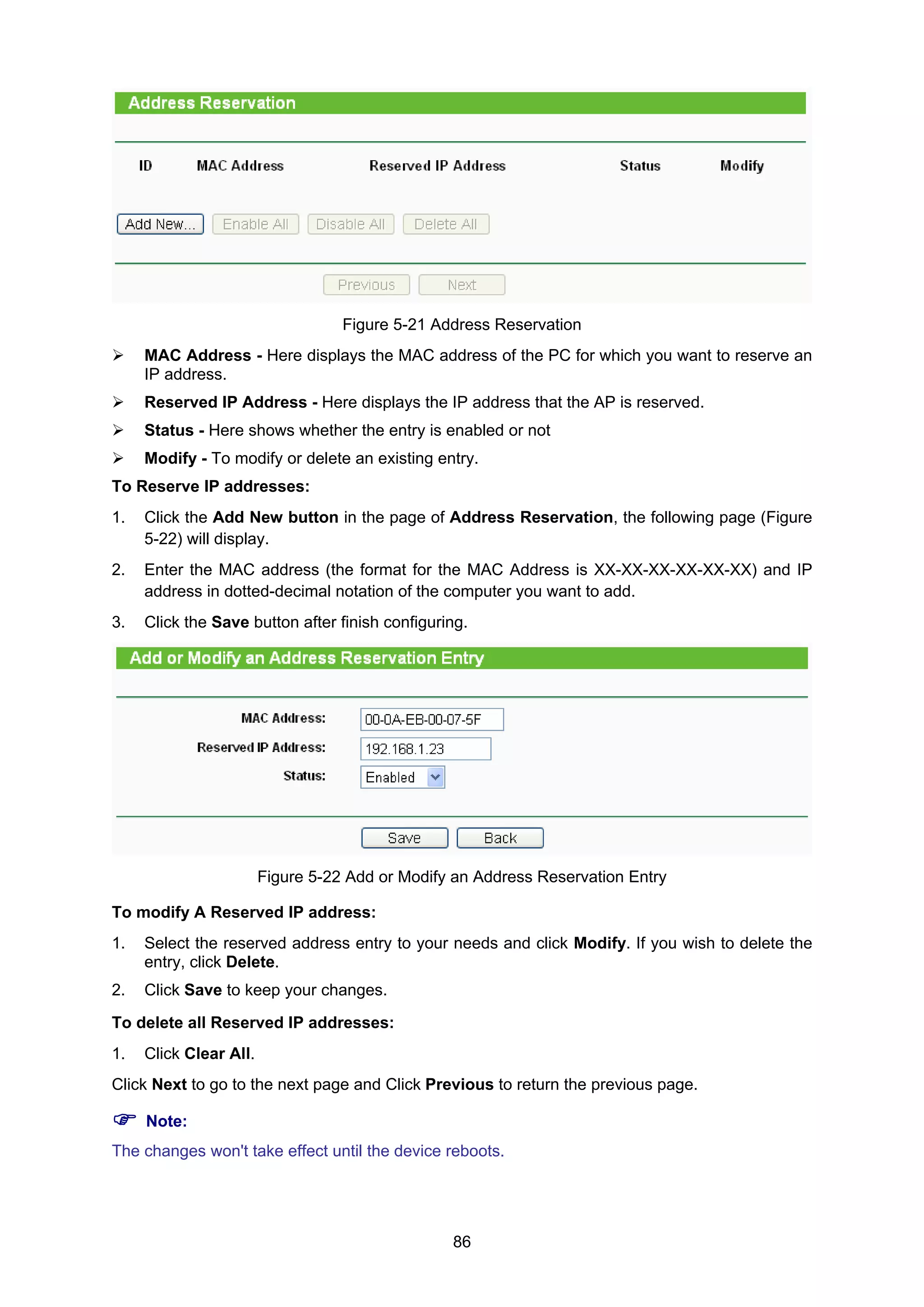 86
Figure 5-21 Address Reservation
MAC Address - Here displays the MAC address of the PC for which you want to reserve an
IP address.
Reserved IP Address - Here displays the IP address that the AP is reserved.
Status - Here shows whether the entry is enabled or not
Modify - To modify or delete an existing entry.
To Reserve IP addresses:
1. Click the Add New button in the page of Address Reservation, the following page (Figure
5-22) will display.
2. Enter the MAC address (the format for the MAC Address is XX-XX-XX-XX-XX-XX) and IP
address in dotted-decimal notation of the computer you want to add.
3. Click the Save button after finish configuring.
Figure 5-22 Add or Modify an Address Reservation Entry
To modify A Reserved IP address:
1. Select the reserved address entry to your needs and click Modify. If you wish to delete the
entry, click Delete.
2. Click Save to keep your changes.
To delete all Reserved IP addresses:
1. Click Clear All.
Click Next to go to the next page and Click Previous to return the previous page.
Note:
The changes won't take effect until the device reboots.
 