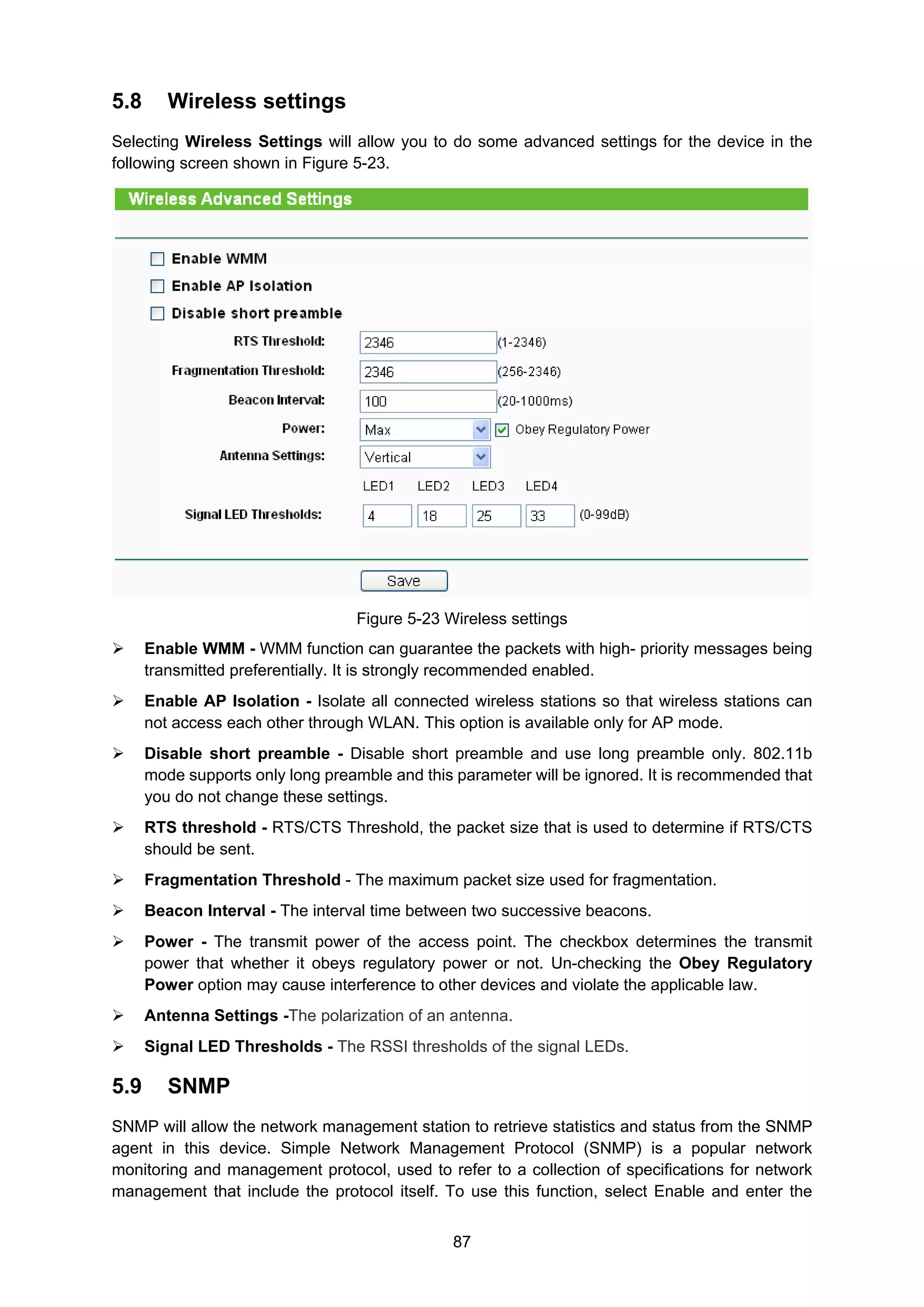 87
5.8 Wireless settings
Selecting Wireless Settings will allow you to do some advanced settings for the device in the
following screen shown in Figure 5-23.
Figure 5-23 Wireless settings
Enable WMM - WMM function can guarantee the packets with high- priority messages being
transmitted preferentially. It is strongly recommended enabled.
Enable AP Isolation - Isolate all connected wireless stations so that wireless stations can
not access each other through WLAN. This option is available only for AP mode.
Disable short preamble - Disable short preamble and use long preamble only. 802.11b
mode supports only long preamble and this parameter will be ignored. It is recommended that
you do not change these settings.
RTS threshold - RTS/CTS Threshold, the packet size that is used to determine if RTS/CTS
should be sent.
Fragmentation Threshold - The maximum packet size used for fragmentation.
Beacon Interval - The interval time between two successive beacons.
Power - The transmit power of the access point. The checkbox determines the transmit
power that whether it obeys regulatory power or not. Un-checking the Obey Regulatory
Power option may cause interference to other devices and violate the applicable law.
Antenna Settings -The polarization of an antenna.
Signal LED Thresholds - The RSSI thresholds of the signal LEDs.
5.9 SNMP
SNMP will allow the network management station to retrieve statistics and status from the SNMP
agent in this device. Simple Network Management Protocol (SNMP) is a popular network
monitoring and management protocol, used to refer to a collection of specifications for network
management that include the protocol itself. To use this function, select Enable and enter the
 