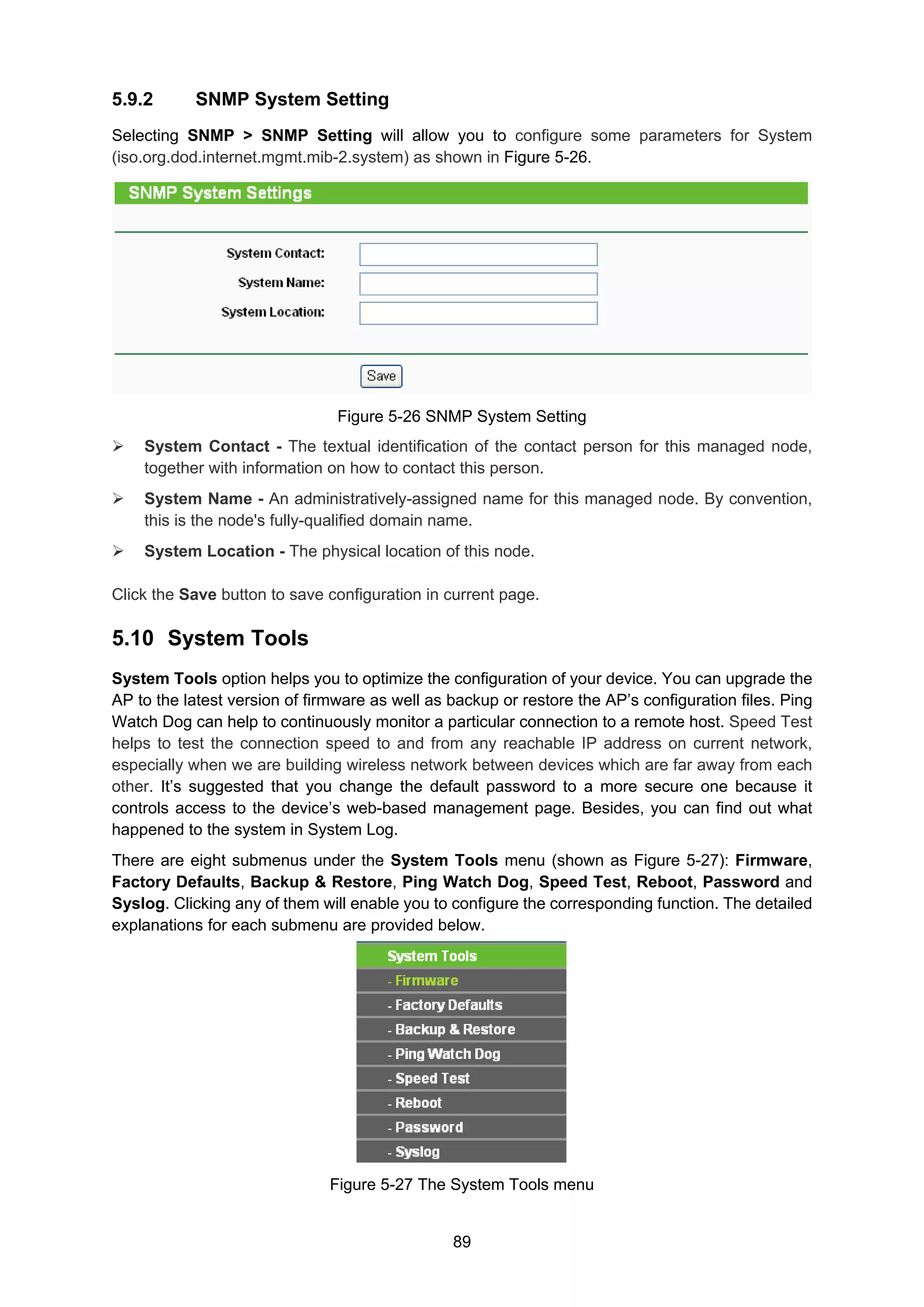 89
5.9.2 SNMP System Setting
Selecting SNMP > SNMP Setting will allow you to configure some parameters for System
(iso.org.dod.internet.mgmt.mib-2.system) as shown in Figure 5-26.
Figure 5-26 SNMP System Setting
System Contact - The textual identification of the contact person for this managed node,
together with information on how to contact this person.
System Name - An administratively-assigned name for this managed node. By convention,
this is the node's fully-qualified domain name.
System Location - The physical location of this node.
Click the Save button to save configuration in current page.
5.10 System Tools
System Tools option helps you to optimize the configuration of your device. You can upgrade the
AP to the latest version of firmware as well as backup or restore the AP’s configuration files. Ping
Watch Dog can help to continuously monitor a particular connection to a remote host. Speed Test
helps to test the connection speed to and from any reachable IP address on current network,
especially when we are building wireless network between devices which are far away from each
other. It’s suggested that you change the default password to a more secure one because it
controls access to the device’s web-based management page. Besides, you can find out what
happened to the system in System Log.
There are eight submenus under the System Tools menu (shown as Figure 5-27): Firmware,
Factory Defaults, Backup & Restore, Ping Watch Dog, Speed Test, Reboot, Password and
Syslog. Clicking any of them will enable you to configure the corresponding function. The detailed
explanations for each submenu are provided below.
Figure 5-27 The System Tools menu
 