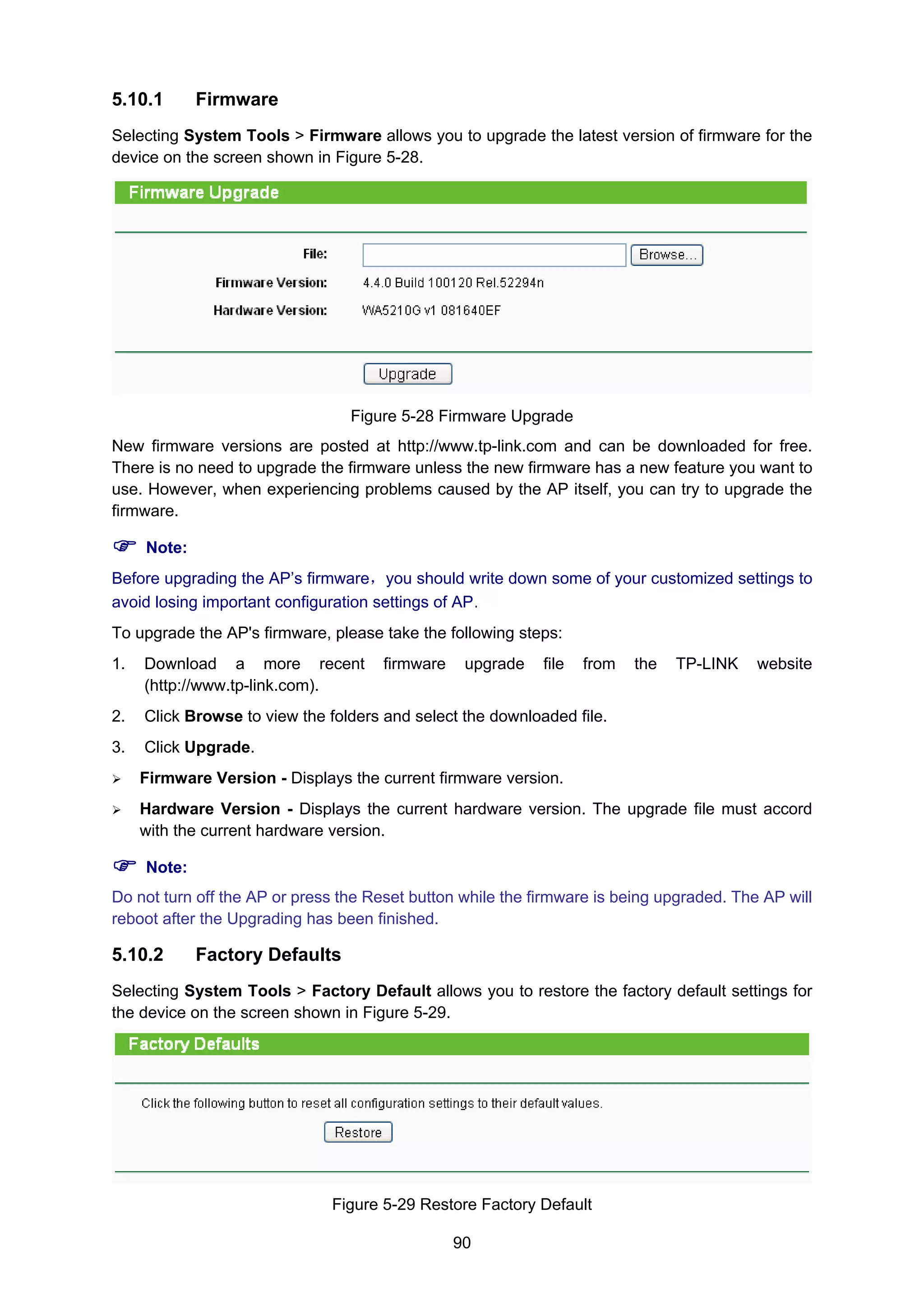 90
5.10.1 Firmware
Selecting System Tools > Firmware allows you to upgrade the latest version of firmware for the
device on the screen shown in Figure 5-28.
Figure 5-28 Firmware Upgrade
New firmware versions are posted at http://www.tp-link.com and can be downloaded for free.
There is no need to upgrade the firmware unless the new firmware has a new feature you want to
use. However, when experiencing problems caused by the AP itself, you can try to upgrade the
firmware.
Note:
Before upgrading the AP’s firmware，you should write down some of your customized settings to
avoid losing important configuration settings of AP.
To upgrade the AP's firmware, please take the following steps:
1. Download a more recent firmware upgrade file from the TP-LINK website
(http://www.tp-link.com).
2. Click Browse to view the folders and select the downloaded file.
3. Click Upgrade.
Firmware Version - Displays the current firmware version.
Hardware Version - Displays the current hardware version. The upgrade file must accord
with the current hardware version.
Note:
Do not turn off the AP or press the Reset button while the firmware is being upgraded. The AP will
reboot after the Upgrading has been finished.
5.10.2 Factory Defaults
Selecting System Tools > Factory Default allows you to restore the factory default settings for
the device on the screen shown in Figure 5-29.
Figure 5-29 Restore Factory Default
 