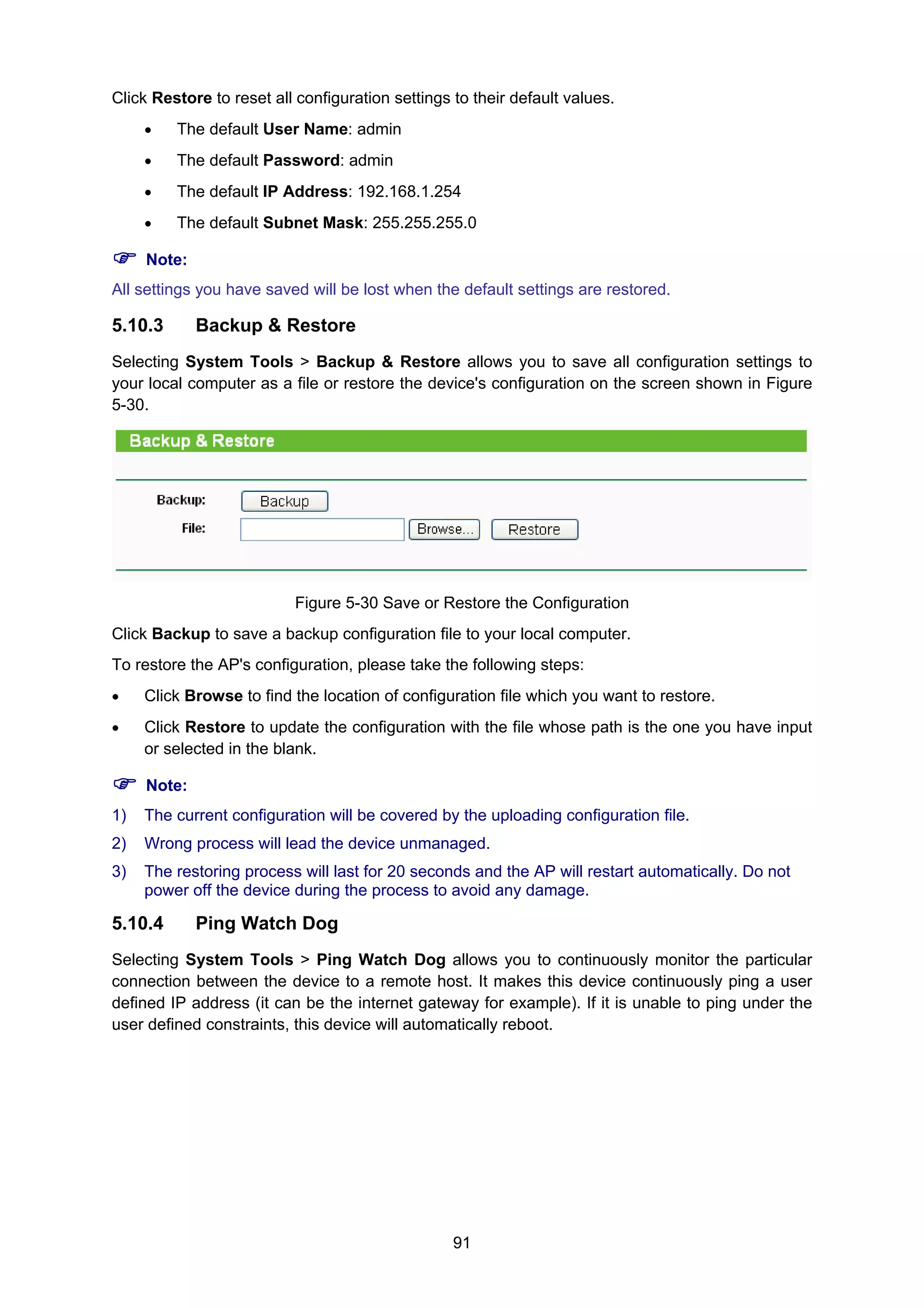 91
Click Restore to reset all configuration settings to their default values.
• The default User Name: admin
• The default Password: admin
• The default IP Address: 192.168.1.254
• The default Subnet Mask: 255.255.255.0
Note:
All settings you have saved will be lost when the default settings are restored.
5.10.3 Backup & Restore
Selecting System Tools > Backup & Restore allows you to save all configuration settings to
your local computer as a file or restore the device's configuration on the screen shown in Figure
5-30.
Figure 5-30 Save or Restore the Configuration
Click Backup to save a backup configuration file to your local computer.
To restore the AP's configuration, please take the following steps:
• Click Browse to find the location of configuration file which you want to restore.
• Click Restore to update the configuration with the file whose path is the one you have input
or selected in the blank.
Note:
1) The current configuration will be covered by the uploading configuration file.
2) Wrong process will lead the device unmanaged.
3) The restoring process will last for 20 seconds and the AP will restart automatically. Do not
power off the device during the process to avoid any damage.
5.10.4 Ping Watch Dog
Selecting System Tools > Ping Watch Dog allows you to continuously monitor the particular
connection between the device to a remote host. It makes this device continuously ping a user
defined IP address (it can be the internet gateway for example). If it is unable to ping under the
user defined constraints, this device will automatically reboot.
 