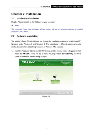 TL-WN725N 150Mbps Wireless N Nano USB Adapter 
4 
Chapter 2 
Installat 
ion 
2.1 
Hardware Installation 
Plug the Adapter directly to the USB port on your computer. 
 Note: 
The prompted Found New Hardware Wizard screen will pop up when the adapter is installed correctly. Click Cancel. 
2.2 
Software Installation 
The adapter’s Setup Wizard will guide you through the installation procedures for Windows XP, Windows Vista, Windows 7 and Windows 8. The procedures in different systems are quite similar, therefore here takes the procedures in Windows 7 for example. 
1. 
Insert the Resource CD into your CD-ROM drive, and the window below will appear. Select model TL-WN725N. There will be a menu including: Install Driver&Utility and User Guide. Click Install Driver&Utility to begin. 
Figure 2-1  