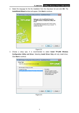 TL-WN725N 150Mbps Wireless N Nano USB Adapter 
5 
2. 
Select the language for the the installation from the drop-down list and click OK. The InstallShield Wizard window will appear. Click Next to continue. 
Figure 2-2 
3. 
Choose a setup type. It is recommended to select Install TP-LINK Wireless Configuration Utility and Driver. Selecting Install Driver Only will only install driver. Click Next to continue. 
Figure 2-3  
