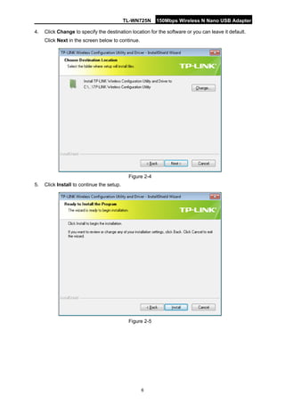TL-WN725N 150Mbps Wireless N Nano USB Adapter 
6 
4. 
Click Change to specify the destination location for the software or you can leave it default. Click Next in the screen below to continue. 
Figure 2-4 
5. 
Click Install to continue the setup. 
Figure 2-5  