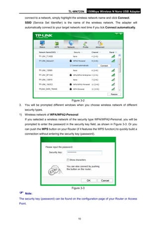 TL-WN725N 150Mbps Wireless N Nano USB Adapter 
10 
connect to a network, simply highlight the wireless network name and click Connect. 
SSID (Service Set Identifier) is the name of the wireless network. The adapter will automatically connect to your target network next time if you tick Connect automatically. 
Figure 3-2 
3. 
You will be prompted different windows when you choose wireless network of different security types. 
1) 
Wireless network of WPA/WPA2-Personal 
If you selected a wireless network of the security type WPA/WPA2-Personal, you will be prompted to enter the password in the security key field, as shown in Figure 3-3. Or you can push the WPS button on your Router (if it features the WPS function) to quickly build a connection without entering the security key (password). 
Figure 3-3 
 Note: 
The security key (password) can be found on the configuration page of your Router or Access Point.  