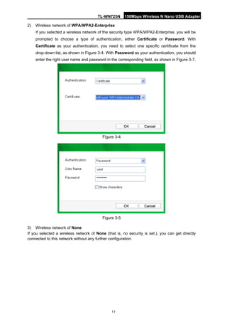 TL-WN725N 150Mbps Wireless N Nano USB Adapter 
11 
2) 
Wireless network of WPA/WPA2-Enterprise 
If you selected a wireless network of the security type WPA/WPA2-Enterprise, you will be prompted to choose a type of authentication, either Certificate or Password. With Certificate as your authentication, you need to select one specific certificate from the drop-down list, as shown in Figure 3-4. With Password as your authentication, you should enter the right user name and password in the corresponding field, as shown in Figure 3-7. 
Figure 3-4 
Figure 3-5 
3) 
Wireless network of None 
If you selected a wireless network of None (that is, no security is set.), you can get directly connected to this network without any further configuration.  